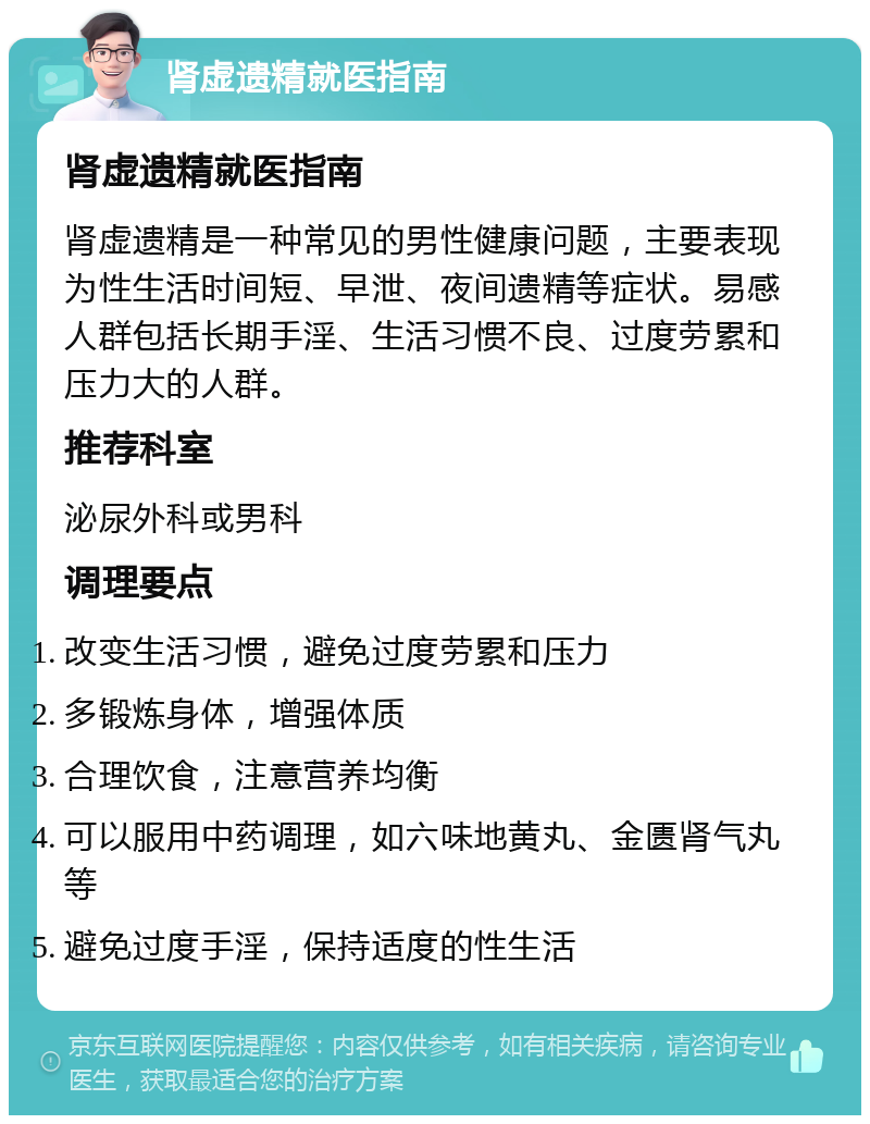 肾虚遗精就医指南 肾虚遗精就医指南 肾虚遗精是一种常见的男性健康问题，主要表现为性生活时间短、早泄、夜间遗精等症状。易感人群包括长期手淫、生活习惯不良、过度劳累和压力大的人群。 推荐科室 泌尿外科或男科 调理要点 改变生活习惯，避免过度劳累和压力 多锻炼身体，增强体质 合理饮食，注意营养均衡 可以服用中药调理，如六味地黄丸、金匮肾气丸等 避免过度手淫，保持适度的性生活