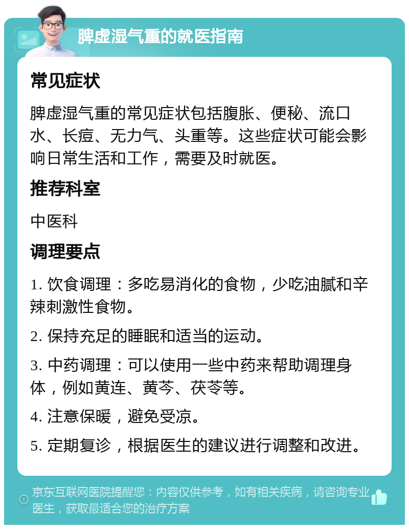 脾虚湿气重的就医指南 常见症状 脾虚湿气重的常见症状包括腹胀、便秘、流口水、长痘、无力气、头重等。这些症状可能会影响日常生活和工作，需要及时就医。 推荐科室 中医科 调理要点 1. 饮食调理：多吃易消化的食物，少吃油腻和辛辣刺激性食物。 2. 保持充足的睡眠和适当的运动。 3. 中药调理：可以使用一些中药来帮助调理身体，例如黄连、黄芩、茯苓等。 4. 注意保暖，避免受凉。 5. 定期复诊，根据医生的建议进行调整和改进。