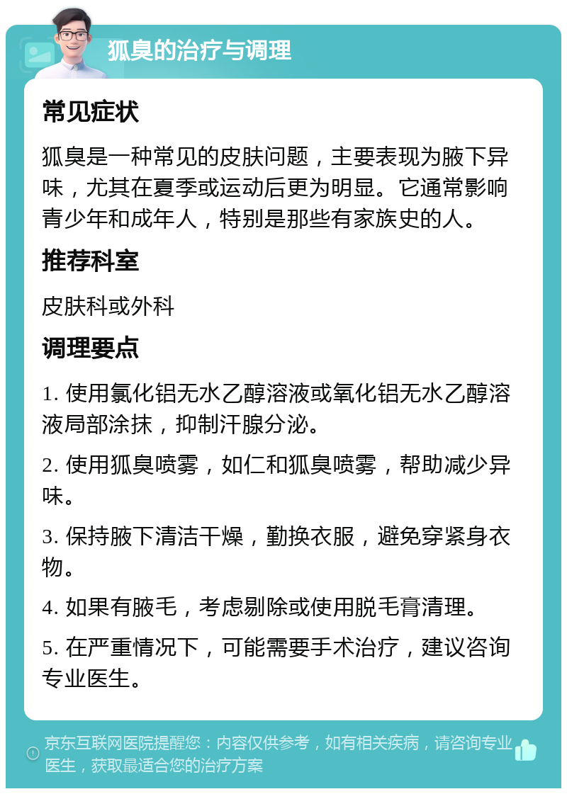 狐臭的治疗与调理 常见症状 狐臭是一种常见的皮肤问题，主要表现为腋下异味，尤其在夏季或运动后更为明显。它通常影响青少年和成年人，特别是那些有家族史的人。 推荐科室 皮肤科或外科 调理要点 1. 使用氯化铝无水乙醇溶液或氧化铝无水乙醇溶液局部涂抹，抑制汗腺分泌。 2. 使用狐臭喷雾，如仁和狐臭喷雾，帮助减少异味。 3. 保持腋下清洁干燥，勤换衣服，避免穿紧身衣物。 4. 如果有腋毛，考虑剔除或使用脱毛膏清理。 5. 在严重情况下，可能需要手术治疗，建议咨询专业医生。