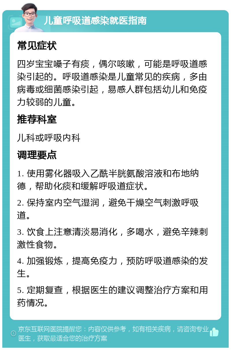 儿童呼吸道感染就医指南 常见症状 四岁宝宝嗓子有痰，偶尔咳嗽，可能是呼吸道感染引起的。呼吸道感染是儿童常见的疾病，多由病毒或细菌感染引起，易感人群包括幼儿和免疫力较弱的儿童。 推荐科室 儿科或呼吸内科 调理要点 1. 使用雾化器吸入乙酰半胱氨酸溶液和布地纳德，帮助化痰和缓解呼吸道症状。 2. 保持室内空气湿润，避免干燥空气刺激呼吸道。 3. 饮食上注意清淡易消化，多喝水，避免辛辣刺激性食物。 4. 加强锻炼，提高免疫力，预防呼吸道感染的发生。 5. 定期复查，根据医生的建议调整治疗方案和用药情况。