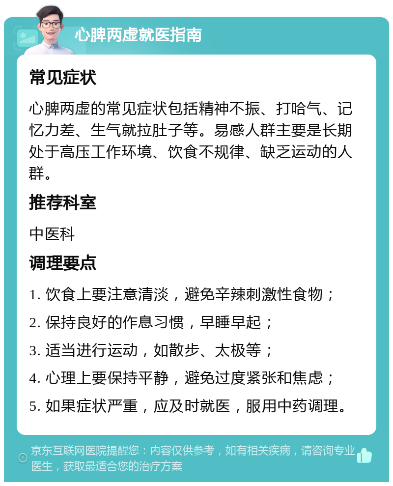 心脾两虚就医指南 常见症状 心脾两虚的常见症状包括精神不振、打哈气、记忆力差、生气就拉肚子等。易感人群主要是长期处于高压工作环境、饮食不规律、缺乏运动的人群。 推荐科室 中医科 调理要点 1. 饮食上要注意清淡，避免辛辣刺激性食物； 2. 保持良好的作息习惯，早睡早起； 3. 适当进行运动，如散步、太极等； 4. 心理上要保持平静，避免过度紧张和焦虑； 5. 如果症状严重，应及时就医，服用中药调理。