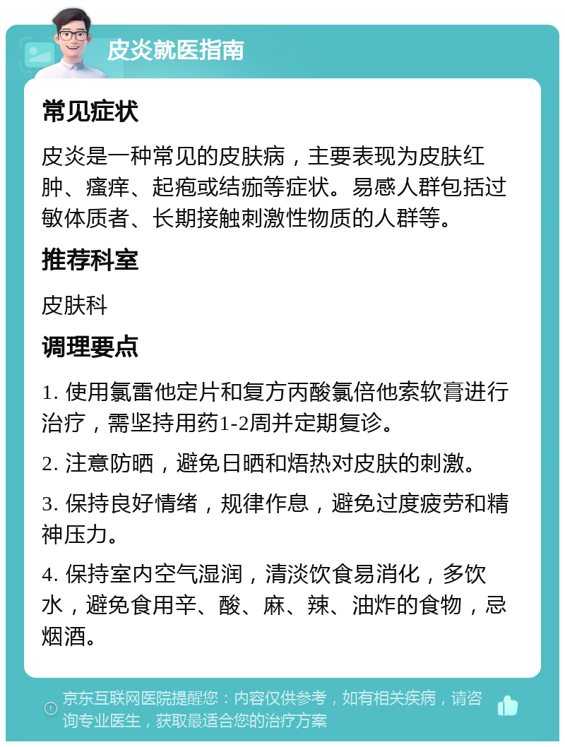 皮炎就医指南 常见症状 皮炎是一种常见的皮肤病，主要表现为皮肤红肿、瘙痒、起疱或结痂等症状。易感人群包括过敏体质者、长期接触刺激性物质的人群等。 推荐科室 皮肤科 调理要点 1. 使用氯雷他定片和复方丙酸氯倍他索软膏进行治疗，需坚持用药1-2周并定期复诊。 2. 注意防晒，避免日晒和焐热对皮肤的刺激。 3. 保持良好情绪，规律作息，避免过度疲劳和精神压力。 4. 保持室内空气湿润，清淡饮食易消化，多饮水，避免食用辛、酸、麻、辣、油炸的食物，忌烟酒。