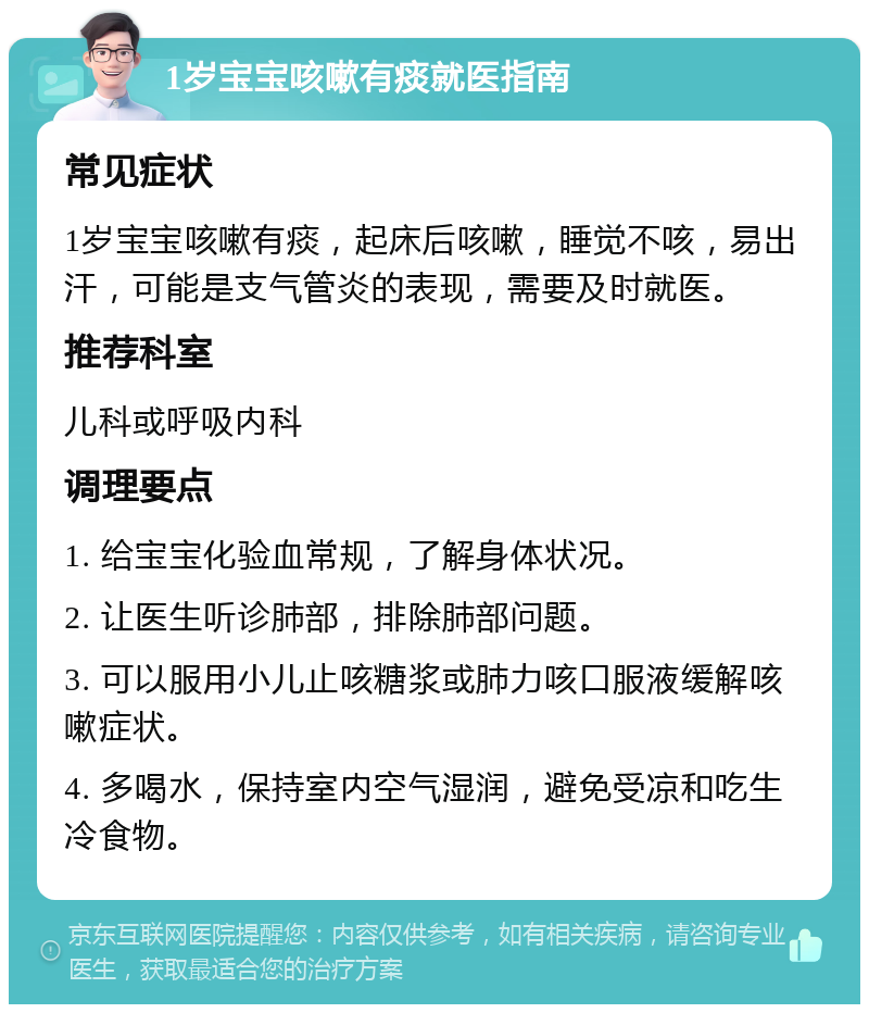 1岁宝宝咳嗽有痰就医指南 常见症状 1岁宝宝咳嗽有痰，起床后咳嗽，睡觉不咳，易出汗，可能是支气管炎的表现，需要及时就医。 推荐科室 儿科或呼吸内科 调理要点 1. 给宝宝化验血常规，了解身体状况。 2. 让医生听诊肺部，排除肺部问题。 3. 可以服用小儿止咳糖浆或肺力咳口服液缓解咳嗽症状。 4. 多喝水，保持室内空气湿润，避免受凉和吃生冷食物。