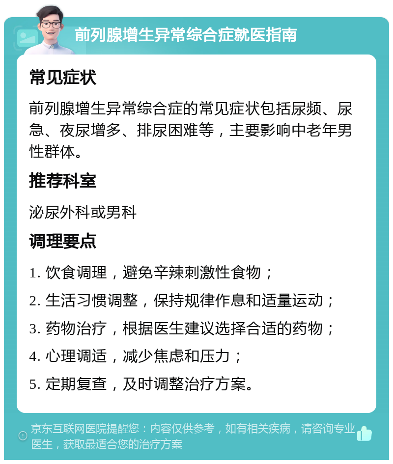 前列腺增生异常综合症就医指南 常见症状 前列腺增生异常综合症的常见症状包括尿频、尿急、夜尿增多、排尿困难等，主要影响中老年男性群体。 推荐科室 泌尿外科或男科 调理要点 1. 饮食调理，避免辛辣刺激性食物； 2. 生活习惯调整，保持规律作息和适量运动； 3. 药物治疗，根据医生建议选择合适的药物； 4. 心理调适，减少焦虑和压力； 5. 定期复查，及时调整治疗方案。