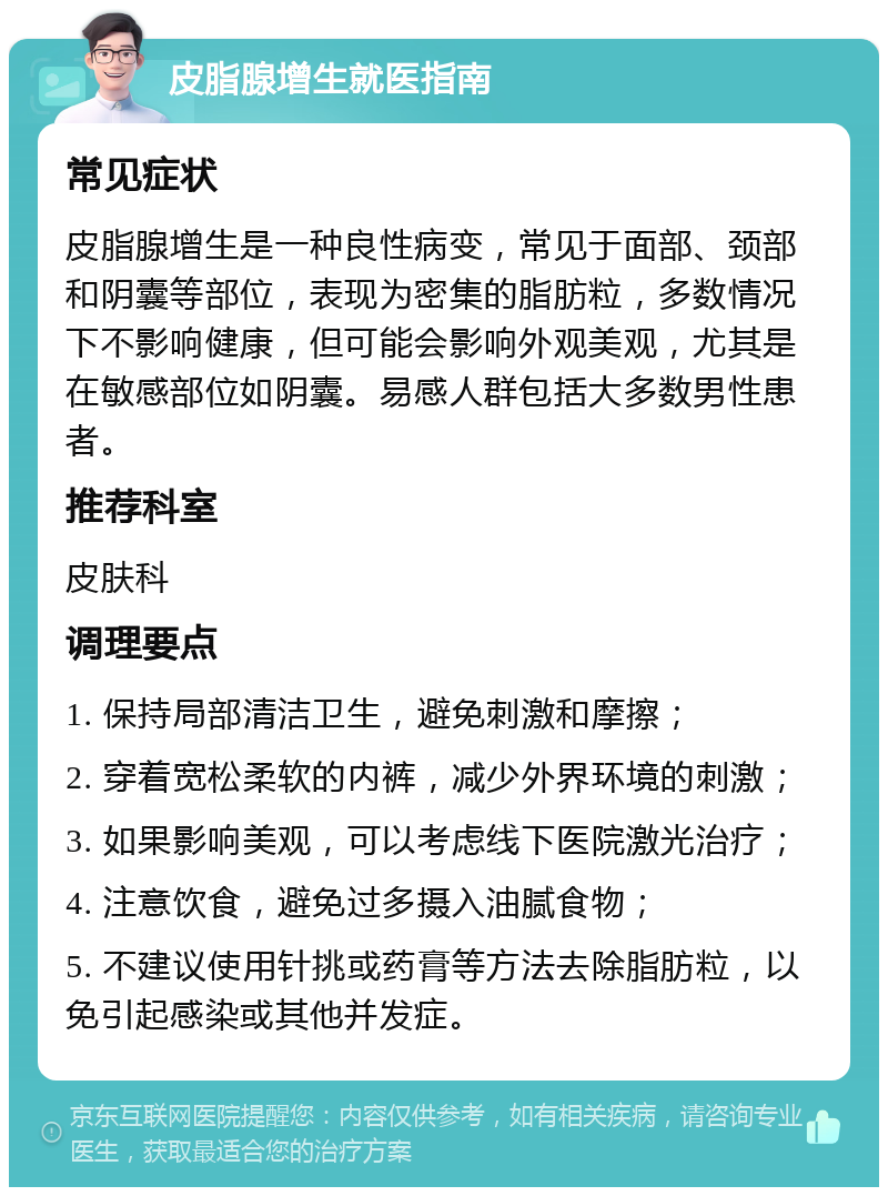 皮脂腺增生就医指南 常见症状 皮脂腺增生是一种良性病变，常见于面部、颈部和阴囊等部位，表现为密集的脂肪粒，多数情况下不影响健康，但可能会影响外观美观，尤其是在敏感部位如阴囊。易感人群包括大多数男性患者。 推荐科室 皮肤科 调理要点 1. 保持局部清洁卫生，避免刺激和摩擦； 2. 穿着宽松柔软的内裤，减少外界环境的刺激； 3. 如果影响美观，可以考虑线下医院激光治疗； 4. 注意饮食，避免过多摄入油腻食物； 5. 不建议使用针挑或药膏等方法去除脂肪粒，以免引起感染或其他并发症。