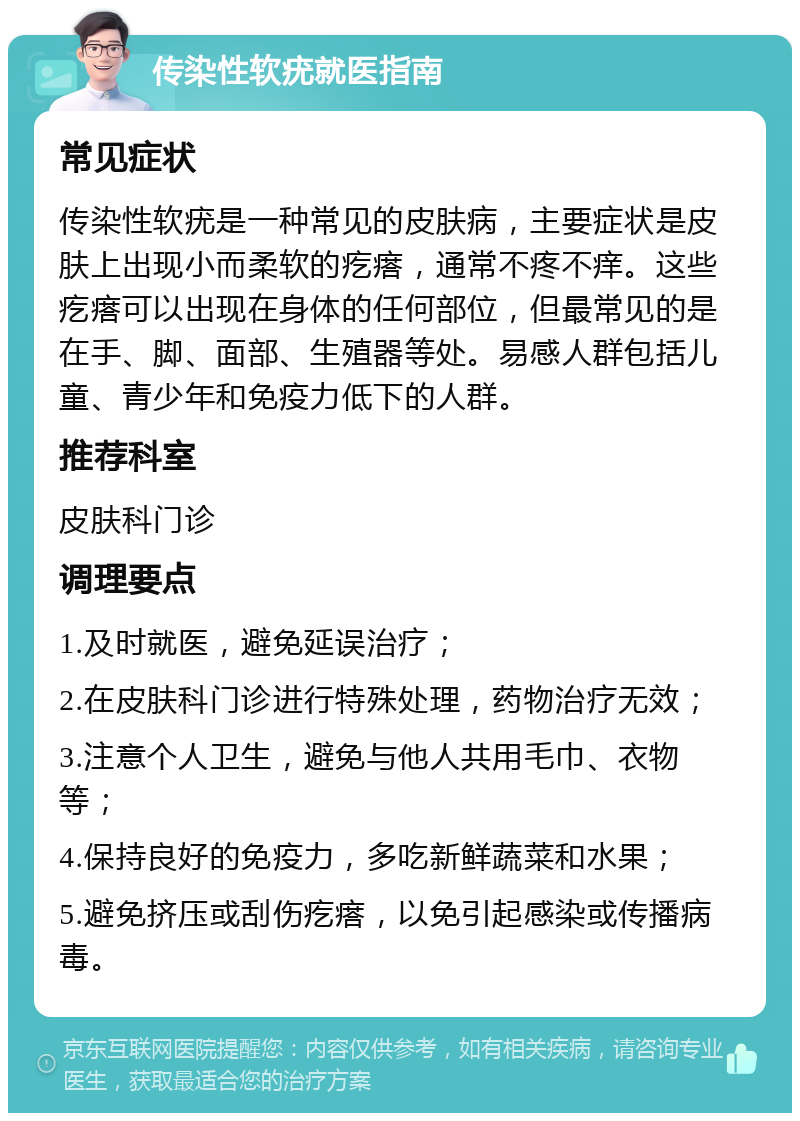 传染性软疣就医指南 常见症状 传染性软疣是一种常见的皮肤病，主要症状是皮肤上出现小而柔软的疙瘩，通常不疼不痒。这些疙瘩可以出现在身体的任何部位，但最常见的是在手、脚、面部、生殖器等处。易感人群包括儿童、青少年和免疫力低下的人群。 推荐科室 皮肤科门诊 调理要点 1.及时就医，避免延误治疗； 2.在皮肤科门诊进行特殊处理，药物治疗无效； 3.注意个人卫生，避免与他人共用毛巾、衣物等； 4.保持良好的免疫力，多吃新鲜蔬菜和水果； 5.避免挤压或刮伤疙瘩，以免引起感染或传播病毒。