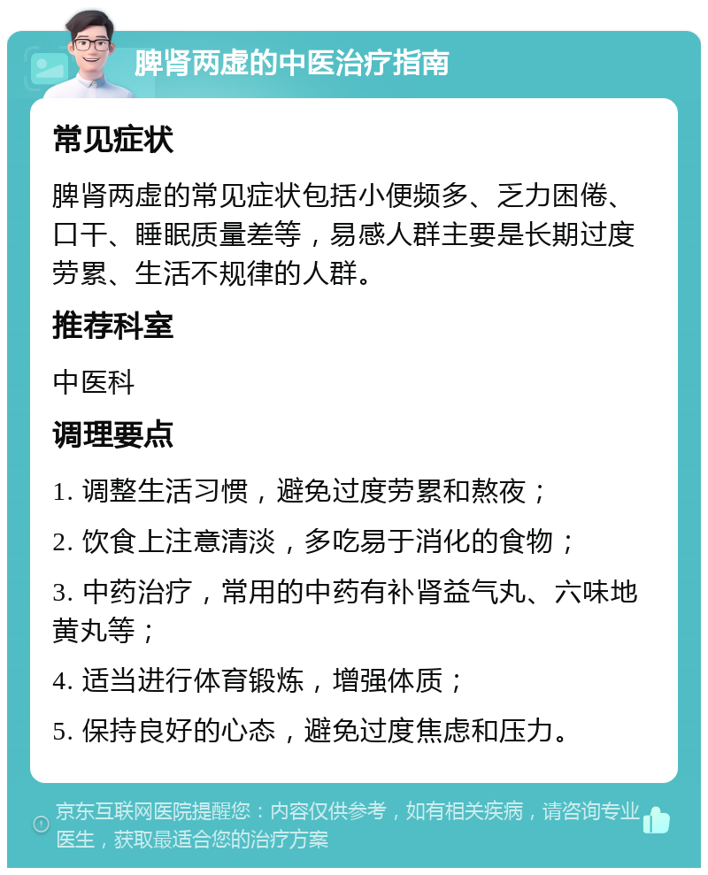 脾肾两虚的中医治疗指南 常见症状 脾肾两虚的常见症状包括小便频多、乏力困倦、口干、睡眠质量差等，易感人群主要是长期过度劳累、生活不规律的人群。 推荐科室 中医科 调理要点 1. 调整生活习惯，避免过度劳累和熬夜； 2. 饮食上注意清淡，多吃易于消化的食物； 3. 中药治疗，常用的中药有补肾益气丸、六味地黄丸等； 4. 适当进行体育锻炼，增强体质； 5. 保持良好的心态，避免过度焦虑和压力。