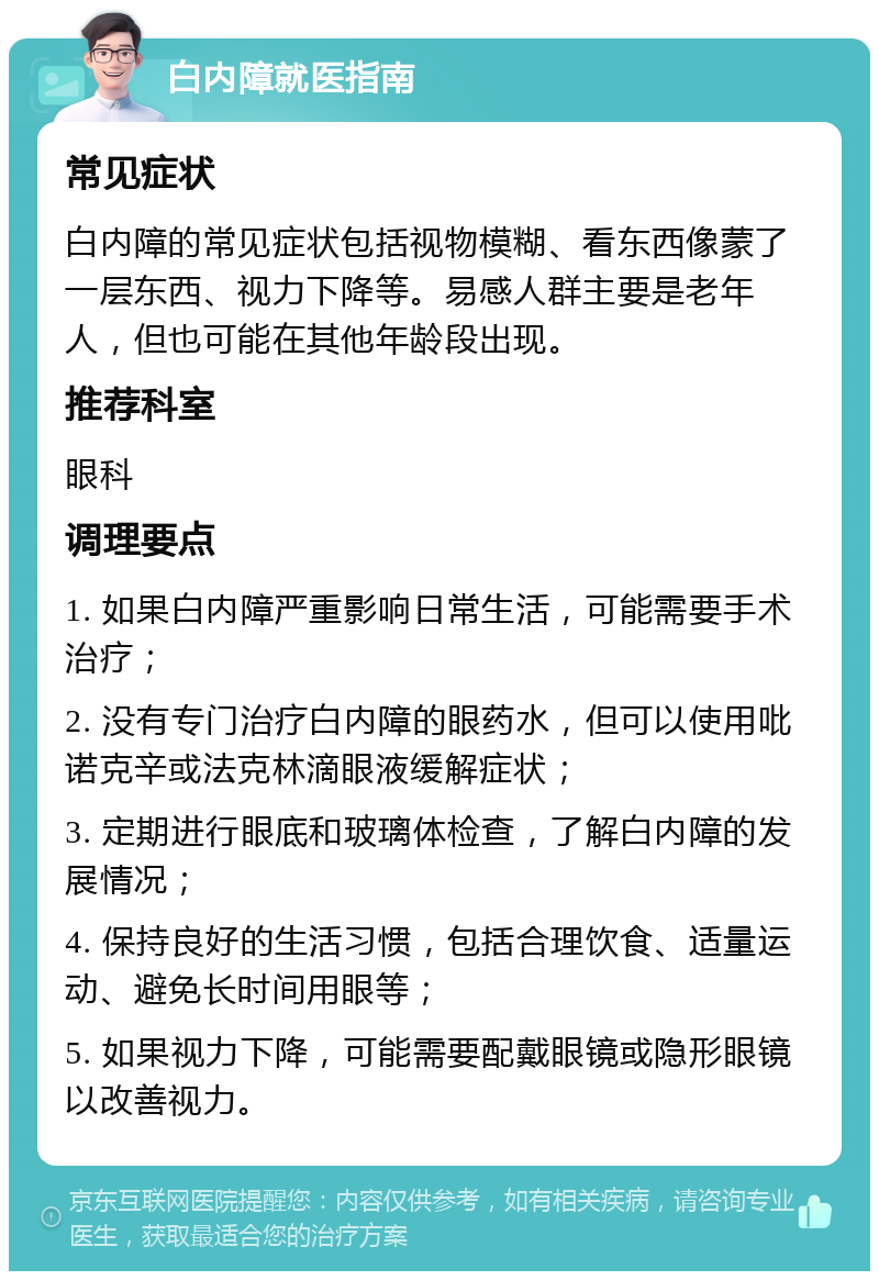 白内障就医指南 常见症状 白内障的常见症状包括视物模糊、看东西像蒙了一层东西、视力下降等。易感人群主要是老年人，但也可能在其他年龄段出现。 推荐科室 眼科 调理要点 1. 如果白内障严重影响日常生活，可能需要手术治疗； 2. 没有专门治疗白内障的眼药水，但可以使用吡诺克辛或法克林滴眼液缓解症状； 3. 定期进行眼底和玻璃体检查，了解白内障的发展情况； 4. 保持良好的生活习惯，包括合理饮食、适量运动、避免长时间用眼等； 5. 如果视力下降，可能需要配戴眼镜或隐形眼镜以改善视力。