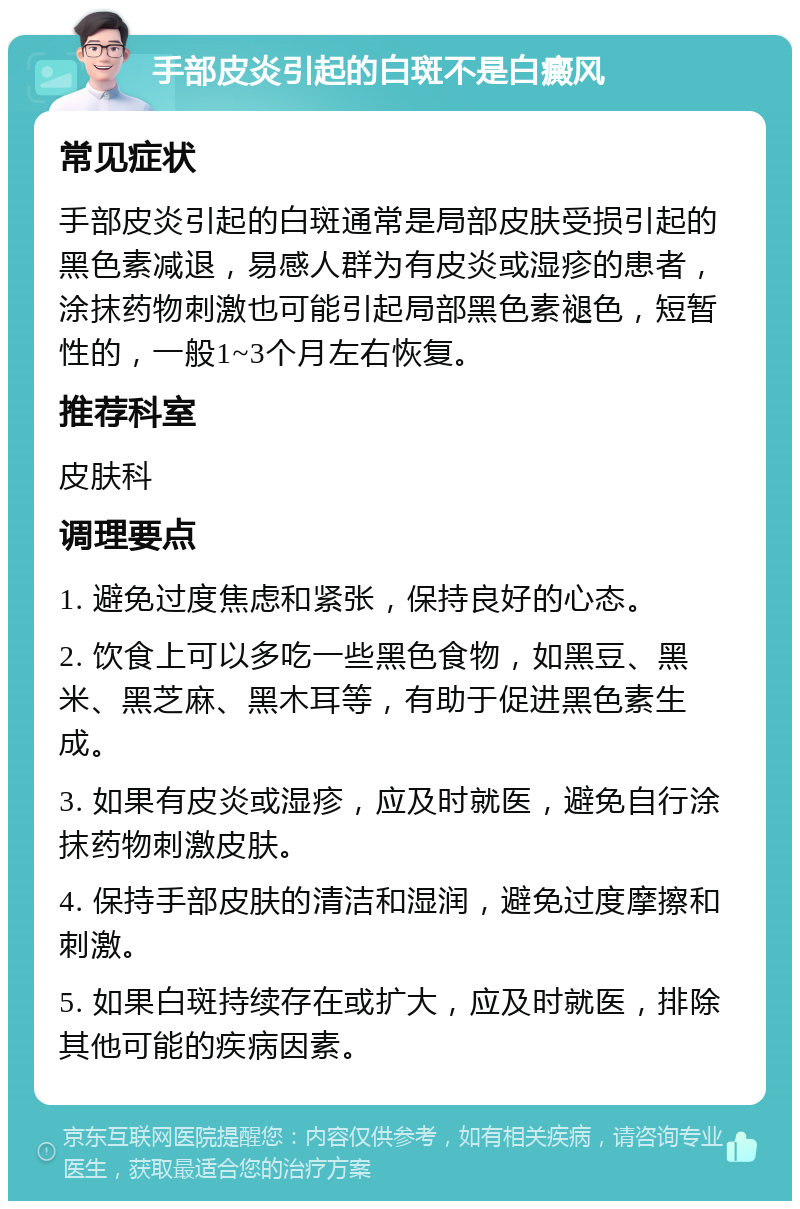 手部皮炎引起的白斑不是白癜风 常见症状 手部皮炎引起的白斑通常是局部皮肤受损引起的黑色素减退，易感人群为有皮炎或湿疹的患者，涂抹药物刺激也可能引起局部黑色素褪色，短暂性的，一般1~3个月左右恢复。 推荐科室 皮肤科 调理要点 1. 避免过度焦虑和紧张，保持良好的心态。 2. 饮食上可以多吃一些黑色食物，如黑豆、黑米、黑芝麻、黑木耳等，有助于促进黑色素生成。 3. 如果有皮炎或湿疹，应及时就医，避免自行涂抹药物刺激皮肤。 4. 保持手部皮肤的清洁和湿润，避免过度摩擦和刺激。 5. 如果白斑持续存在或扩大，应及时就医，排除其他可能的疾病因素。