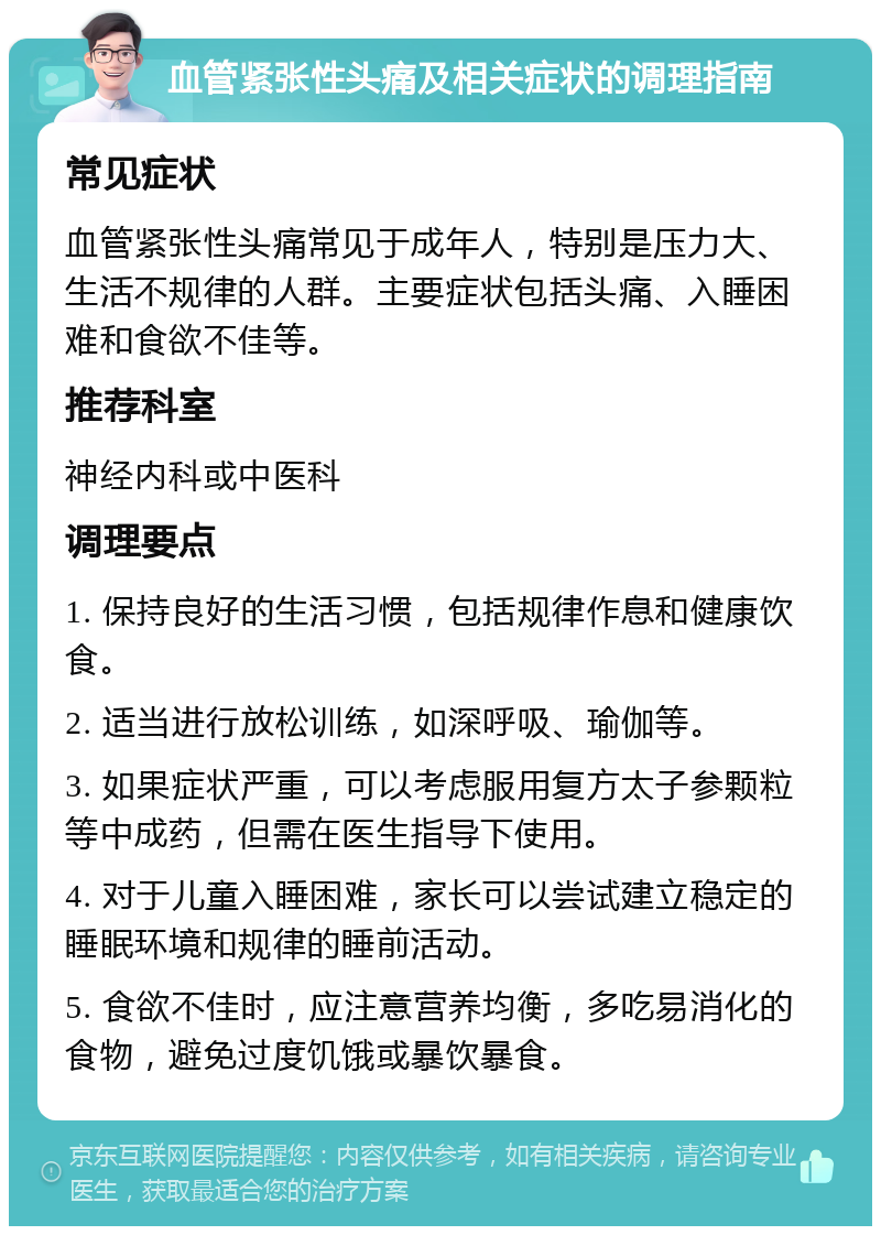 血管紧张性头痛及相关症状的调理指南 常见症状 血管紧张性头痛常见于成年人，特别是压力大、生活不规律的人群。主要症状包括头痛、入睡困难和食欲不佳等。 推荐科室 神经内科或中医科 调理要点 1. 保持良好的生活习惯，包括规律作息和健康饮食。 2. 适当进行放松训练，如深呼吸、瑜伽等。 3. 如果症状严重，可以考虑服用复方太子参颗粒等中成药，但需在医生指导下使用。 4. 对于儿童入睡困难，家长可以尝试建立稳定的睡眠环境和规律的睡前活动。 5. 食欲不佳时，应注意营养均衡，多吃易消化的食物，避免过度饥饿或暴饮暴食。