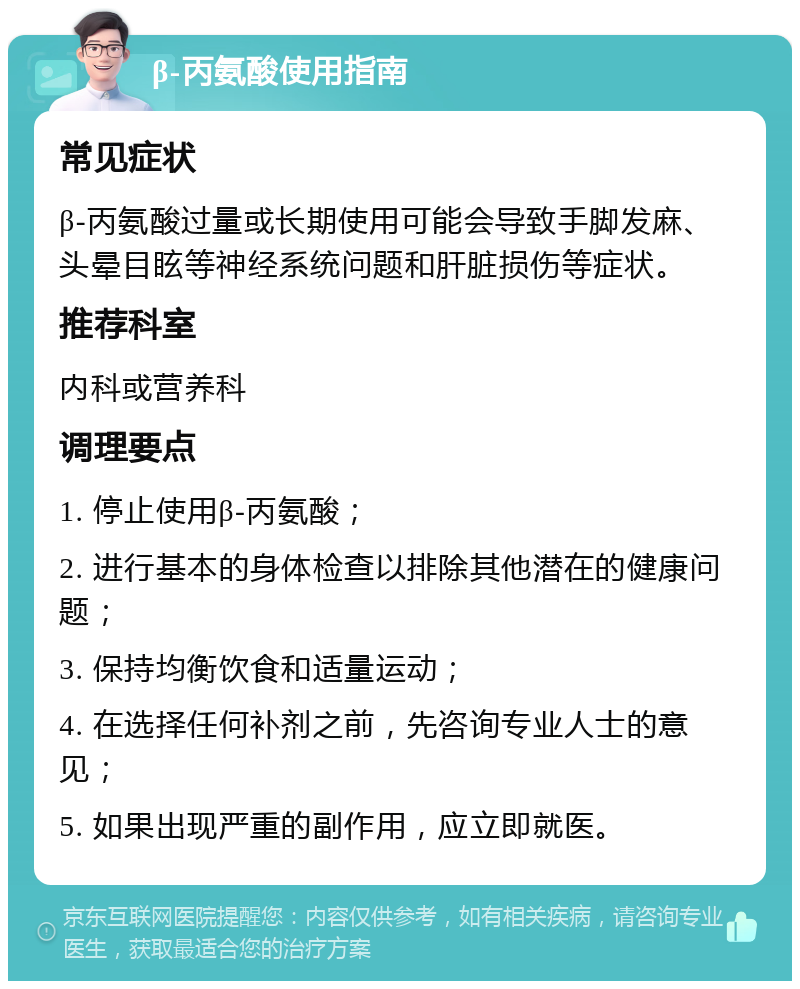 β-丙氨酸使用指南 常见症状 β-丙氨酸过量或长期使用可能会导致手脚发麻、头晕目眩等神经系统问题和肝脏损伤等症状。 推荐科室 内科或营养科 调理要点 1. 停止使用β-丙氨酸； 2. 进行基本的身体检查以排除其他潜在的健康问题； 3. 保持均衡饮食和适量运动； 4. 在选择任何补剂之前，先咨询专业人士的意见； 5. 如果出现严重的副作用，应立即就医。