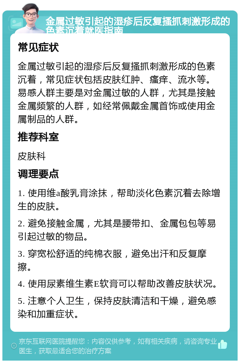 金属过敏引起的湿疹后反复搔抓刺激形成的色素沉着就医指南 常见症状 金属过敏引起的湿疹后反复搔抓刺激形成的色素沉着，常见症状包括皮肤红肿、瘙痒、流水等。易感人群主要是对金属过敏的人群，尤其是接触金属频繁的人群，如经常佩戴金属首饰或使用金属制品的人群。 推荐科室 皮肤科 调理要点 1. 使用维a酸乳膏涂抹，帮助淡化色素沉着去除增生的皮肤。 2. 避免接触金属，尤其是腰带扣、金属包包等易引起过敏的物品。 3. 穿宽松舒适的纯棉衣服，避免出汗和反复摩擦。 4. 使用尿素维生素E软膏可以帮助改善皮肤状况。 5. 注意个人卫生，保持皮肤清洁和干燥，避免感染和加重症状。