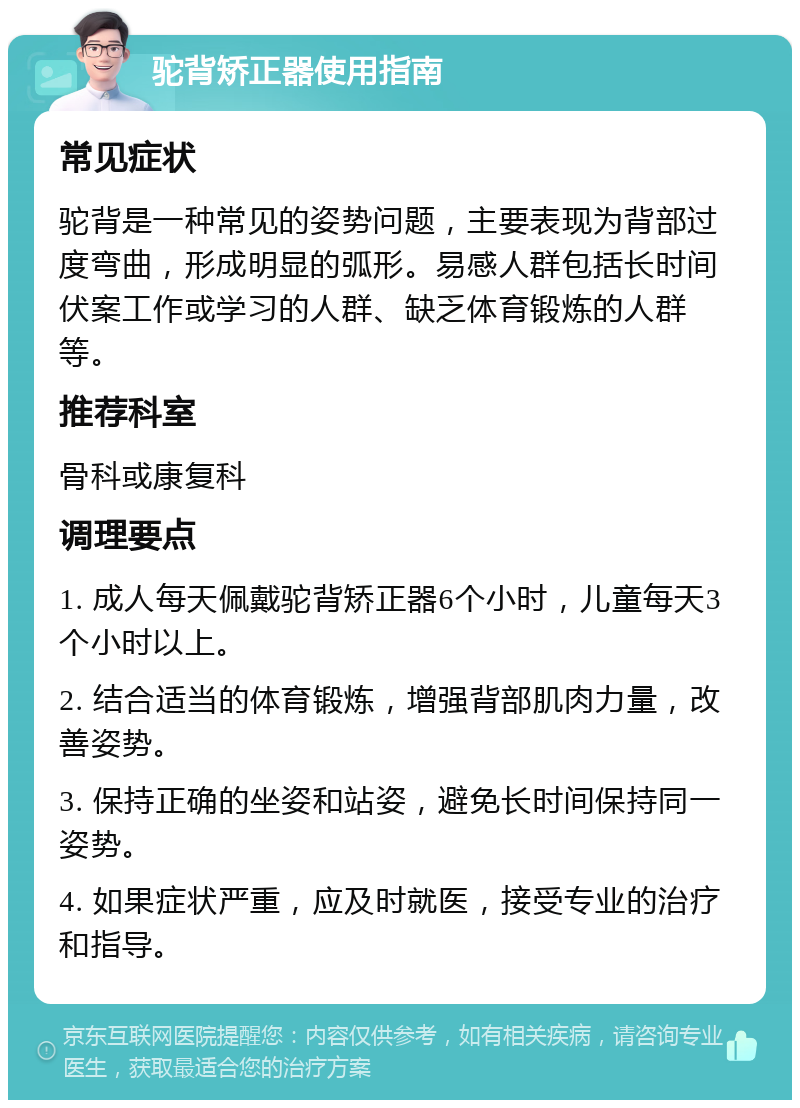 驼背矫正器使用指南 常见症状 驼背是一种常见的姿势问题，主要表现为背部过度弯曲，形成明显的弧形。易感人群包括长时间伏案工作或学习的人群、缺乏体育锻炼的人群等。 推荐科室 骨科或康复科 调理要点 1. 成人每天佩戴驼背矫正器6个小时，儿童每天3个小时以上。 2. 结合适当的体育锻炼，增强背部肌肉力量，改善姿势。 3. 保持正确的坐姿和站姿，避免长时间保持同一姿势。 4. 如果症状严重，应及时就医，接受专业的治疗和指导。