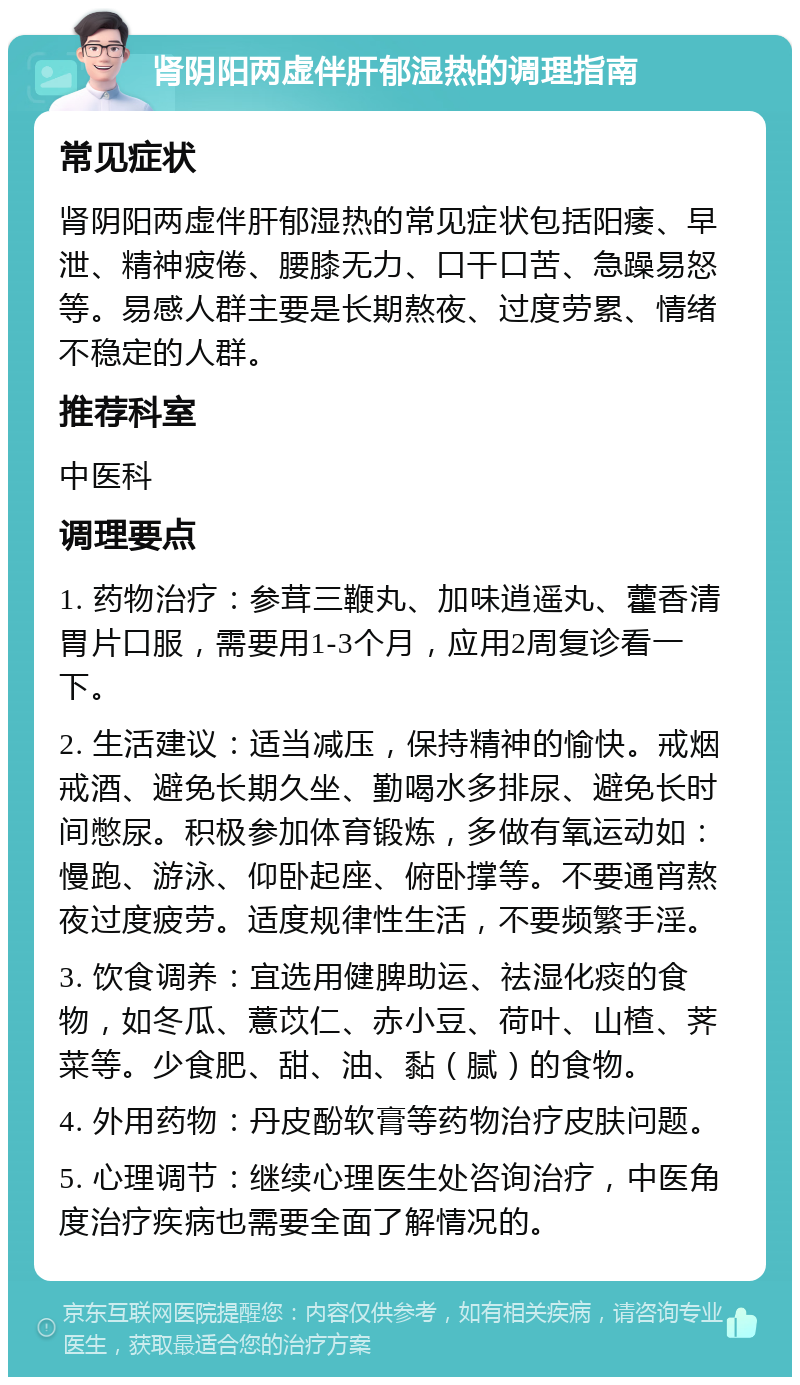 肾阴阳两虚伴肝郁湿热的调理指南 常见症状 肾阴阳两虚伴肝郁湿热的常见症状包括阳痿、早泄、精神疲倦、腰膝无力、口干口苦、急躁易怒等。易感人群主要是长期熬夜、过度劳累、情绪不稳定的人群。 推荐科室 中医科 调理要点 1. 药物治疗：参茸三鞭丸、加味逍遥丸、藿香清胃片口服，需要用1-3个月，应用2周复诊看一下。 2. 生活建议：适当减压，保持精神的愉快。戒烟戒酒、避免长期久坐、勤喝水多排尿、避免长时间憋尿。积极参加体育锻炼，多做有氧运动如：慢跑、游泳、仰卧起座、俯卧撑等。不要通宵熬夜过度疲劳。适度规律性生活，不要频繁手淫。 3. 饮食调养：宜选用健脾助运、祛湿化痰的食物，如冬瓜、薏苡仁、赤小豆、荷叶、山楂、荠菜等。少食肥、甜、油、黏（腻）的食物。 4. 外用药物：丹皮酚软膏等药物治疗皮肤问题。 5. 心理调节：继续心理医生处咨询治疗，中医角度治疗疾病也需要全面了解情况的。