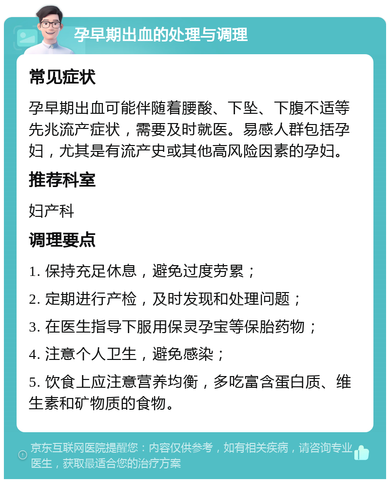 孕早期出血的处理与调理 常见症状 孕早期出血可能伴随着腰酸、下坠、下腹不适等先兆流产症状，需要及时就医。易感人群包括孕妇，尤其是有流产史或其他高风险因素的孕妇。 推荐科室 妇产科 调理要点 1. 保持充足休息，避免过度劳累； 2. 定期进行产检，及时发现和处理问题； 3. 在医生指导下服用保灵孕宝等保胎药物； 4. 注意个人卫生，避免感染； 5. 饮食上应注意营养均衡，多吃富含蛋白质、维生素和矿物质的食物。