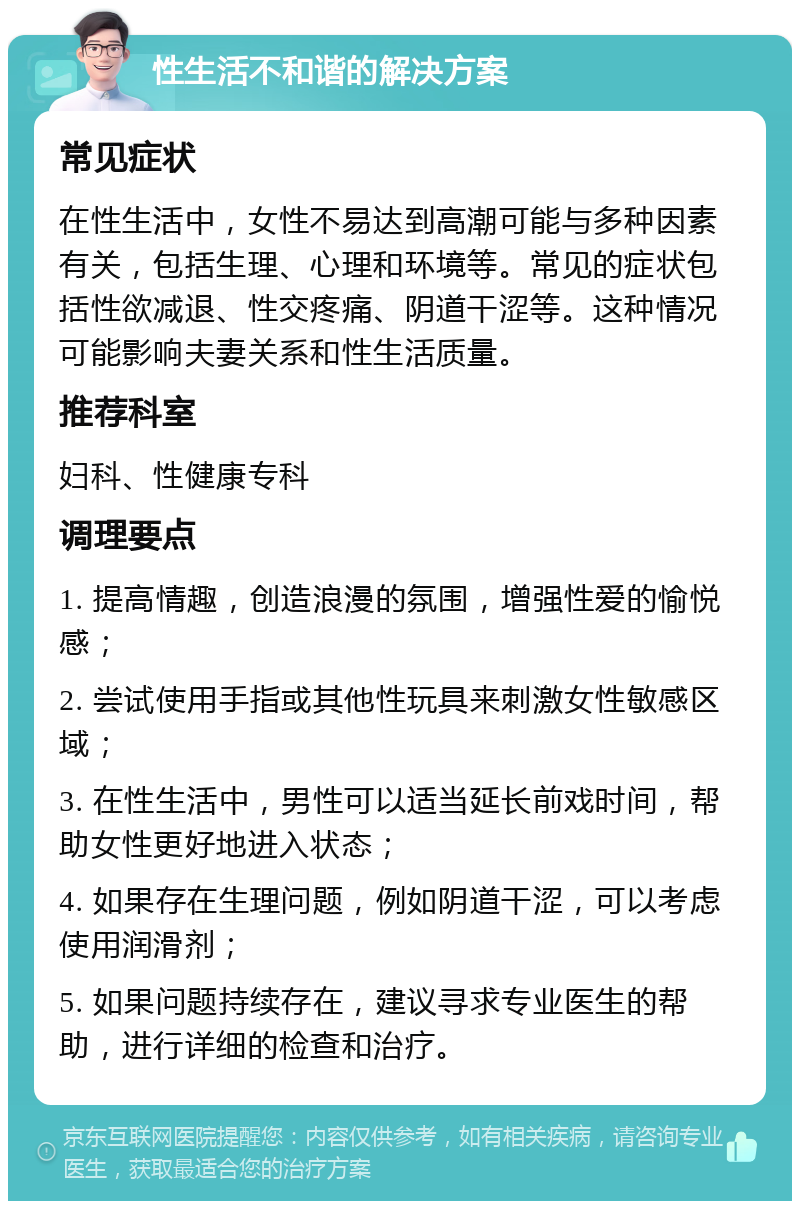 性生活不和谐的解决方案 常见症状 在性生活中，女性不易达到高潮可能与多种因素有关，包括生理、心理和环境等。常见的症状包括性欲减退、性交疼痛、阴道干涩等。这种情况可能影响夫妻关系和性生活质量。 推荐科室 妇科、性健康专科 调理要点 1. 提高情趣，创造浪漫的氛围，增强性爱的愉悦感； 2. 尝试使用手指或其他性玩具来刺激女性敏感区域； 3. 在性生活中，男性可以适当延长前戏时间，帮助女性更好地进入状态； 4. 如果存在生理问题，例如阴道干涩，可以考虑使用润滑剂； 5. 如果问题持续存在，建议寻求专业医生的帮助，进行详细的检查和治疗。