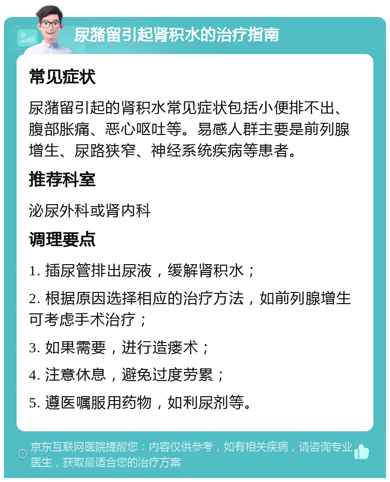 尿潴留引起肾积水的治疗指南 常见症状 尿潴留引起的肾积水常见症状包括小便排不出、腹部胀痛、恶心呕吐等。易感人群主要是前列腺增生、尿路狭窄、神经系统疾病等患者。 推荐科室 泌尿外科或肾内科 调理要点 1. 插尿管排出尿液，缓解肾积水； 2. 根据原因选择相应的治疗方法，如前列腺增生可考虑手术治疗； 3. 如果需要，进行造瘘术； 4. 注意休息，避免过度劳累； 5. 遵医嘱服用药物，如利尿剂等。