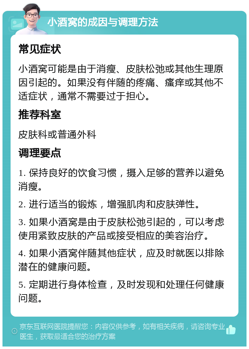 小酒窝的成因与调理方法 常见症状 小酒窝可能是由于消瘦、皮肤松弛或其他生理原因引起的。如果没有伴随的疼痛、瘙痒或其他不适症状，通常不需要过于担心。 推荐科室 皮肤科或普通外科 调理要点 1. 保持良好的饮食习惯，摄入足够的营养以避免消瘦。 2. 进行适当的锻炼，增强肌肉和皮肤弹性。 3. 如果小酒窝是由于皮肤松弛引起的，可以考虑使用紧致皮肤的产品或接受相应的美容治疗。 4. 如果小酒窝伴随其他症状，应及时就医以排除潜在的健康问题。 5. 定期进行身体检查，及时发现和处理任何健康问题。