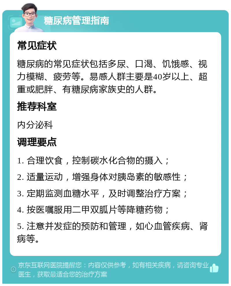 糖尿病管理指南 常见症状 糖尿病的常见症状包括多尿、口渴、饥饿感、视力模糊、疲劳等。易感人群主要是40岁以上、超重或肥胖、有糖尿病家族史的人群。 推荐科室 内分泌科 调理要点 1. 合理饮食，控制碳水化合物的摄入； 2. 适量运动，增强身体对胰岛素的敏感性； 3. 定期监测血糖水平，及时调整治疗方案； 4. 按医嘱服用二甲双胍片等降糖药物； 5. 注意并发症的预防和管理，如心血管疾病、肾病等。