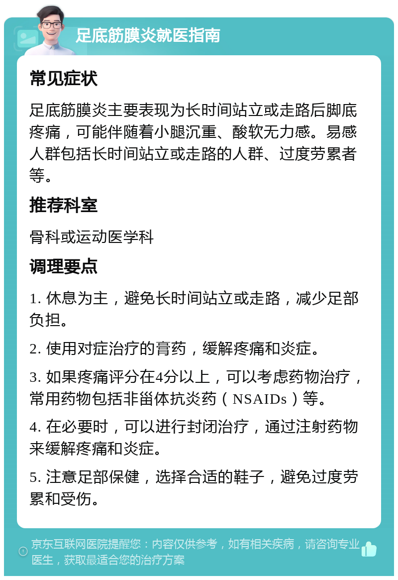 足底筋膜炎就医指南 常见症状 足底筋膜炎主要表现为长时间站立或走路后脚底疼痛，可能伴随着小腿沉重、酸软无力感。易感人群包括长时间站立或走路的人群、过度劳累者等。 推荐科室 骨科或运动医学科 调理要点 1. 休息为主，避免长时间站立或走路，减少足部负担。 2. 使用对症治疗的膏药，缓解疼痛和炎症。 3. 如果疼痛评分在4分以上，可以考虑药物治疗，常用药物包括非甾体抗炎药（NSAIDs）等。 4. 在必要时，可以进行封闭治疗，通过注射药物来缓解疼痛和炎症。 5. 注意足部保健，选择合适的鞋子，避免过度劳累和受伤。