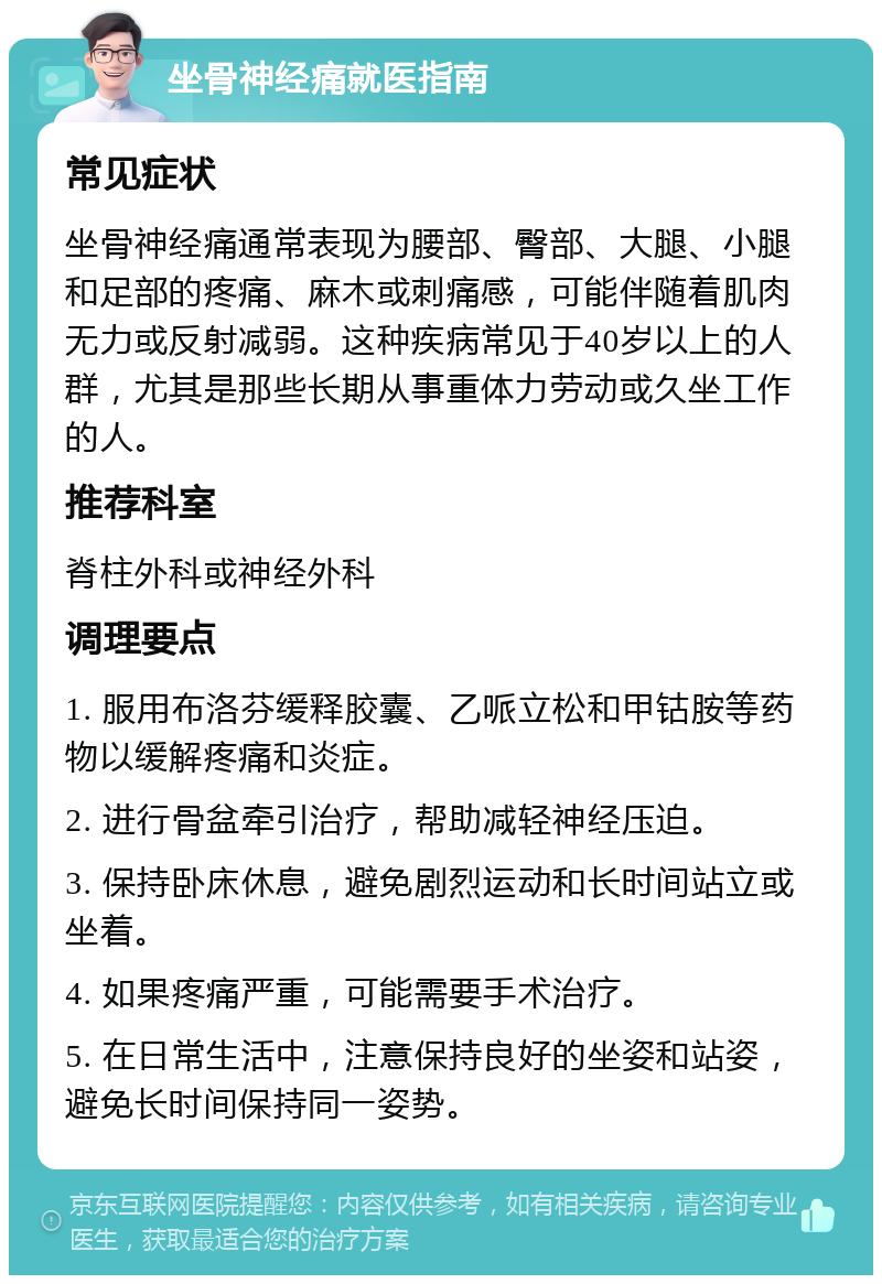 坐骨神经痛就医指南 常见症状 坐骨神经痛通常表现为腰部、臀部、大腿、小腿和足部的疼痛、麻木或刺痛感，可能伴随着肌肉无力或反射减弱。这种疾病常见于40岁以上的人群，尤其是那些长期从事重体力劳动或久坐工作的人。 推荐科室 脊柱外科或神经外科 调理要点 1. 服用布洛芬缓释胶囊、乙哌立松和甲钴胺等药物以缓解疼痛和炎症。 2. 进行骨盆牵引治疗，帮助减轻神经压迫。 3. 保持卧床休息，避免剧烈运动和长时间站立或坐着。 4. 如果疼痛严重，可能需要手术治疗。 5. 在日常生活中，注意保持良好的坐姿和站姿，避免长时间保持同一姿势。