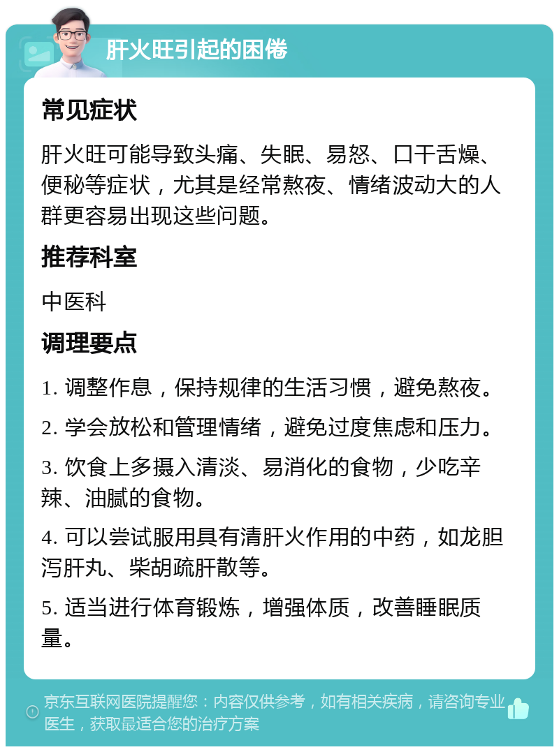 肝火旺引起的困倦 常见症状 肝火旺可能导致头痛、失眠、易怒、口干舌燥、便秘等症状，尤其是经常熬夜、情绪波动大的人群更容易出现这些问题。 推荐科室 中医科 调理要点 1. 调整作息，保持规律的生活习惯，避免熬夜。 2. 学会放松和管理情绪，避免过度焦虑和压力。 3. 饮食上多摄入清淡、易消化的食物，少吃辛辣、油腻的食物。 4. 可以尝试服用具有清肝火作用的中药，如龙胆泻肝丸、柴胡疏肝散等。 5. 适当进行体育锻炼，增强体质，改善睡眠质量。