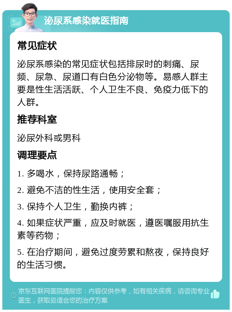 泌尿系感染就医指南 常见症状 泌尿系感染的常见症状包括排尿时的刺痛、尿频、尿急、尿道口有白色分泌物等。易感人群主要是性生活活跃、个人卫生不良、免疫力低下的人群。 推荐科室 泌尿外科或男科 调理要点 1. 多喝水，保持尿路通畅； 2. 避免不洁的性生活，使用安全套； 3. 保持个人卫生，勤换内裤； 4. 如果症状严重，应及时就医，遵医嘱服用抗生素等药物； 5. 在治疗期间，避免过度劳累和熬夜，保持良好的生活习惯。