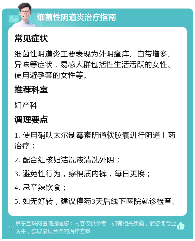 细菌性阴道炎治疗指南 常见症状 细菌性阴道炎主要表现为外阴瘙痒、白带增多、异味等症状，易感人群包括性生活活跃的女性、使用避孕套的女性等。 推荐科室 妇产科 调理要点 1. 使用硝呋太尔制霉素阴道软胶囊进行阴道上药治疗； 2. 配合红核妇洁洗液清洗外阴； 3. 避免性行为，穿棉质内裤，每日更换； 4. 忌辛辣饮食； 5. 如无好转，建议停药3天后线下医院就诊检查。