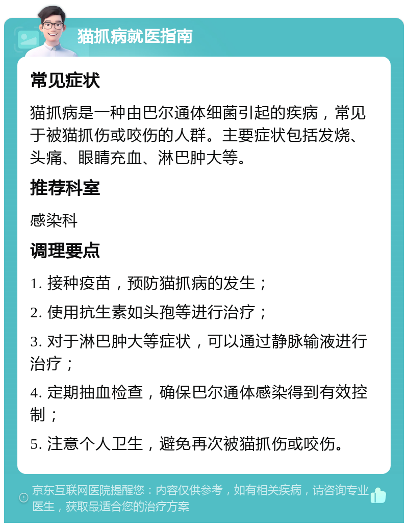 猫抓病就医指南 常见症状 猫抓病是一种由巴尔通体细菌引起的疾病，常见于被猫抓伤或咬伤的人群。主要症状包括发烧、头痛、眼睛充血、淋巴肿大等。 推荐科室 感染科 调理要点 1. 接种疫苗，预防猫抓病的发生； 2. 使用抗生素如头孢等进行治疗； 3. 对于淋巴肿大等症状，可以通过静脉输液进行治疗； 4. 定期抽血检查，确保巴尔通体感染得到有效控制； 5. 注意个人卫生，避免再次被猫抓伤或咬伤。