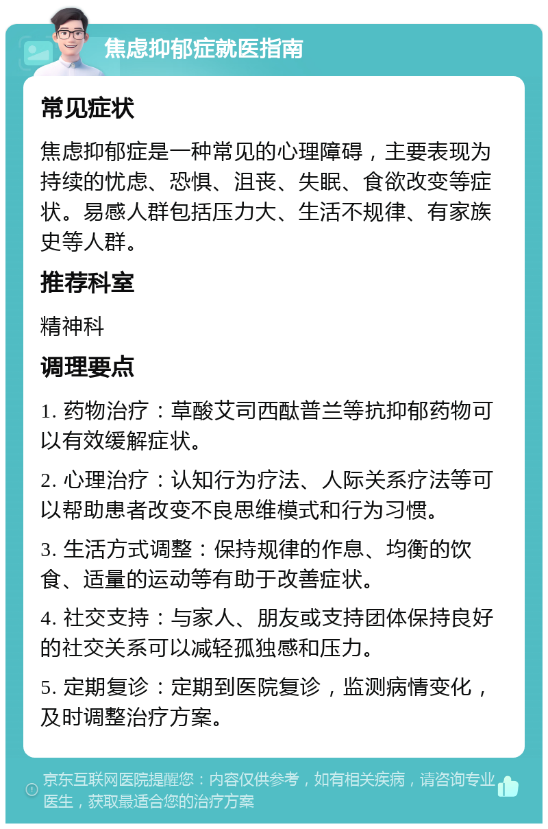 焦虑抑郁症就医指南 常见症状 焦虑抑郁症是一种常见的心理障碍，主要表现为持续的忧虑、恐惧、沮丧、失眠、食欲改变等症状。易感人群包括压力大、生活不规律、有家族史等人群。 推荐科室 精神科 调理要点 1. 药物治疗：草酸艾司西酞普兰等抗抑郁药物可以有效缓解症状。 2. 心理治疗：认知行为疗法、人际关系疗法等可以帮助患者改变不良思维模式和行为习惯。 3. 生活方式调整：保持规律的作息、均衡的饮食、适量的运动等有助于改善症状。 4. 社交支持：与家人、朋友或支持团体保持良好的社交关系可以减轻孤独感和压力。 5. 定期复诊：定期到医院复诊，监测病情变化，及时调整治疗方案。