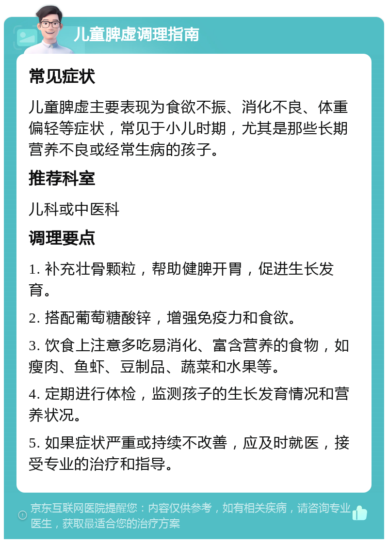 儿童脾虚调理指南 常见症状 儿童脾虚主要表现为食欲不振、消化不良、体重偏轻等症状，常见于小儿时期，尤其是那些长期营养不良或经常生病的孩子。 推荐科室 儿科或中医科 调理要点 1. 补充壮骨颗粒，帮助健脾开胃，促进生长发育。 2. 搭配葡萄糖酸锌，增强免疫力和食欲。 3. 饮食上注意多吃易消化、富含营养的食物，如瘦肉、鱼虾、豆制品、蔬菜和水果等。 4. 定期进行体检，监测孩子的生长发育情况和营养状况。 5. 如果症状严重或持续不改善，应及时就医，接受专业的治疗和指导。