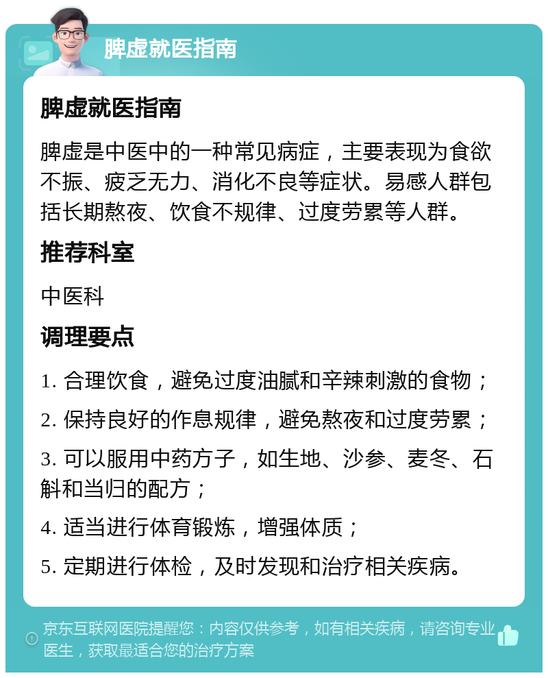 脾虚就医指南 脾虚就医指南 脾虚是中医中的一种常见病症，主要表现为食欲不振、疲乏无力、消化不良等症状。易感人群包括长期熬夜、饮食不规律、过度劳累等人群。 推荐科室 中医科 调理要点 1. 合理饮食，避免过度油腻和辛辣刺激的食物； 2. 保持良好的作息规律，避免熬夜和过度劳累； 3. 可以服用中药方子，如生地、沙参、麦冬、石斛和当归的配方； 4. 适当进行体育锻炼，增强体质； 5. 定期进行体检，及时发现和治疗相关疾病。