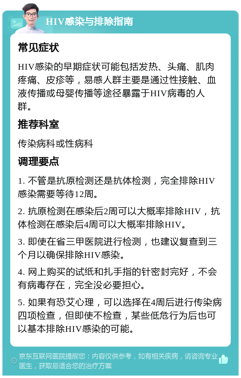 HIV感染与排除指南 常见症状 HIV感染的早期症状可能包括发热、头痛、肌肉疼痛、皮疹等，易感人群主要是通过性接触、血液传播或母婴传播等途径暴露于HIV病毒的人群。 推荐科室 传染病科或性病科 调理要点 1. 不管是抗原检测还是抗体检测，完全排除HIV感染需要等待12周。 2. 抗原检测在感染后2周可以大概率排除HIV，抗体检测在感染后4周可以大概率排除HIV。 3. 即使在省三甲医院进行检测，也建议复查到三个月以确保排除HIV感染。 4. 网上购买的试纸和扎手指的针密封完好，不会有病毒存在，完全没必要担心。 5. 如果有恐艾心理，可以选择在4周后进行传染病四项检查，但即使不检查，某些低危行为后也可以基本排除HIV感染的可能。