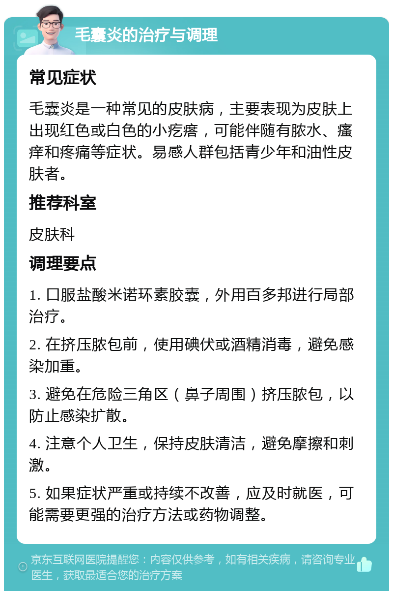 毛囊炎的治疗与调理 常见症状 毛囊炎是一种常见的皮肤病，主要表现为皮肤上出现红色或白色的小疙瘩，可能伴随有脓水、瘙痒和疼痛等症状。易感人群包括青少年和油性皮肤者。 推荐科室 皮肤科 调理要点 1. 口服盐酸米诺环素胶囊，外用百多邦进行局部治疗。 2. 在挤压脓包前，使用碘伏或酒精消毒，避免感染加重。 3. 避免在危险三角区（鼻子周围）挤压脓包，以防止感染扩散。 4. 注意个人卫生，保持皮肤清洁，避免摩擦和刺激。 5. 如果症状严重或持续不改善，应及时就医，可能需要更强的治疗方法或药物调整。