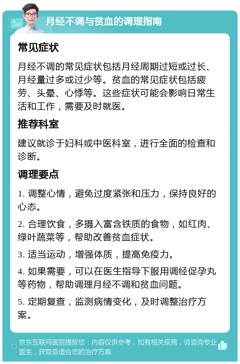 月经不调与贫血的调理指南 常见症状 月经不调的常见症状包括月经周期过短或过长、月经量过多或过少等。贫血的常见症状包括疲劳、头晕、心悸等。这些症状可能会影响日常生活和工作，需要及时就医。 推荐科室 建议就诊于妇科或中医科室，进行全面的检查和诊断。 调理要点 1. 调整心情，避免过度紧张和压力，保持良好的心态。 2. 合理饮食，多摄入富含铁质的食物，如红肉、绿叶蔬菜等，帮助改善贫血症状。 3. 适当运动，增强体质，提高免疫力。 4. 如果需要，可以在医生指导下服用调经促孕丸等药物，帮助调理月经不调和贫血问题。 5. 定期复查，监测病情变化，及时调整治疗方案。