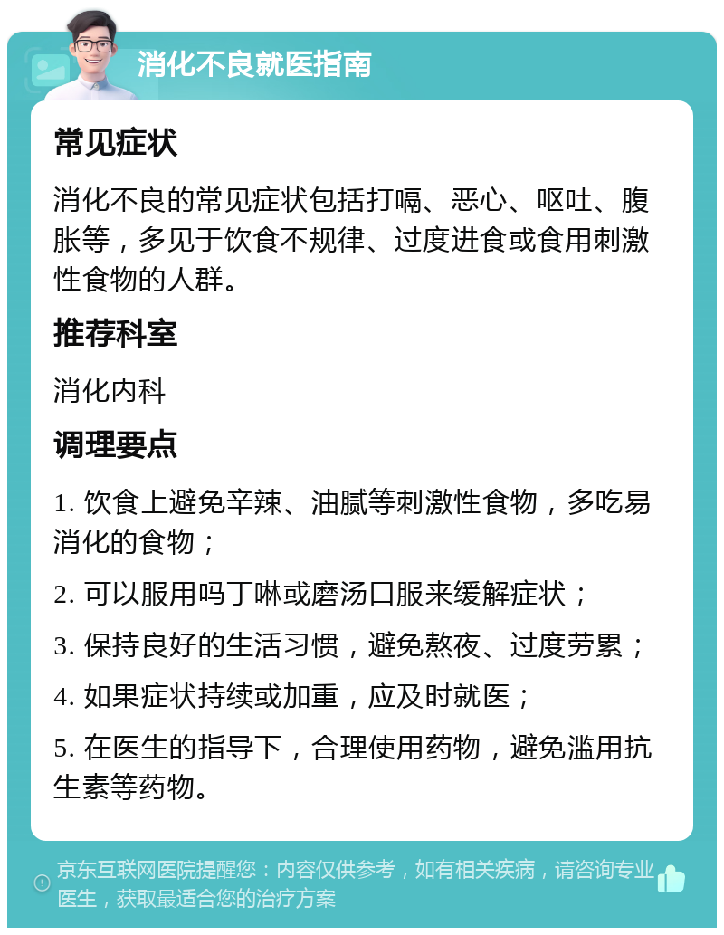 消化不良就医指南 常见症状 消化不良的常见症状包括打嗝、恶心、呕吐、腹胀等，多见于饮食不规律、过度进食或食用刺激性食物的人群。 推荐科室 消化内科 调理要点 1. 饮食上避免辛辣、油腻等刺激性食物，多吃易消化的食物； 2. 可以服用吗丁啉或磨汤口服来缓解症状； 3. 保持良好的生活习惯，避免熬夜、过度劳累； 4. 如果症状持续或加重，应及时就医； 5. 在医生的指导下，合理使用药物，避免滥用抗生素等药物。