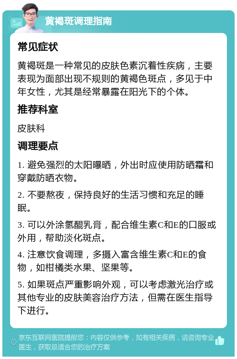 黄褐斑调理指南 常见症状 黄褐斑是一种常见的皮肤色素沉着性疾病，主要表现为面部出现不规则的黄褐色斑点，多见于中年女性，尤其是经常暴露在阳光下的个体。 推荐科室 皮肤科 调理要点 1. 避免强烈的太阳曝晒，外出时应使用防晒霜和穿戴防晒衣物。 2. 不要熬夜，保持良好的生活习惯和充足的睡眠。 3. 可以外涂氢醌乳膏，配合维生素C和E的口服或外用，帮助淡化斑点。 4. 注意饮食调理，多摄入富含维生素C和E的食物，如柑橘类水果、坚果等。 5. 如果斑点严重影响外观，可以考虑激光治疗或其他专业的皮肤美容治疗方法，但需在医生指导下进行。