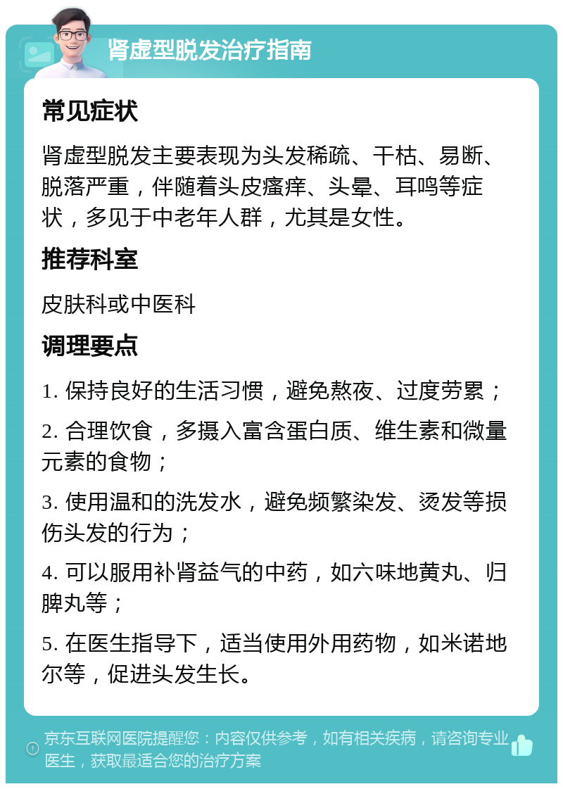 肾虚型脱发治疗指南 常见症状 肾虚型脱发主要表现为头发稀疏、干枯、易断、脱落严重，伴随着头皮瘙痒、头晕、耳鸣等症状，多见于中老年人群，尤其是女性。 推荐科室 皮肤科或中医科 调理要点 1. 保持良好的生活习惯，避免熬夜、过度劳累； 2. 合理饮食，多摄入富含蛋白质、维生素和微量元素的食物； 3. 使用温和的洗发水，避免频繁染发、烫发等损伤头发的行为； 4. 可以服用补肾益气的中药，如六味地黄丸、归脾丸等； 5. 在医生指导下，适当使用外用药物，如米诺地尔等，促进头发生长。