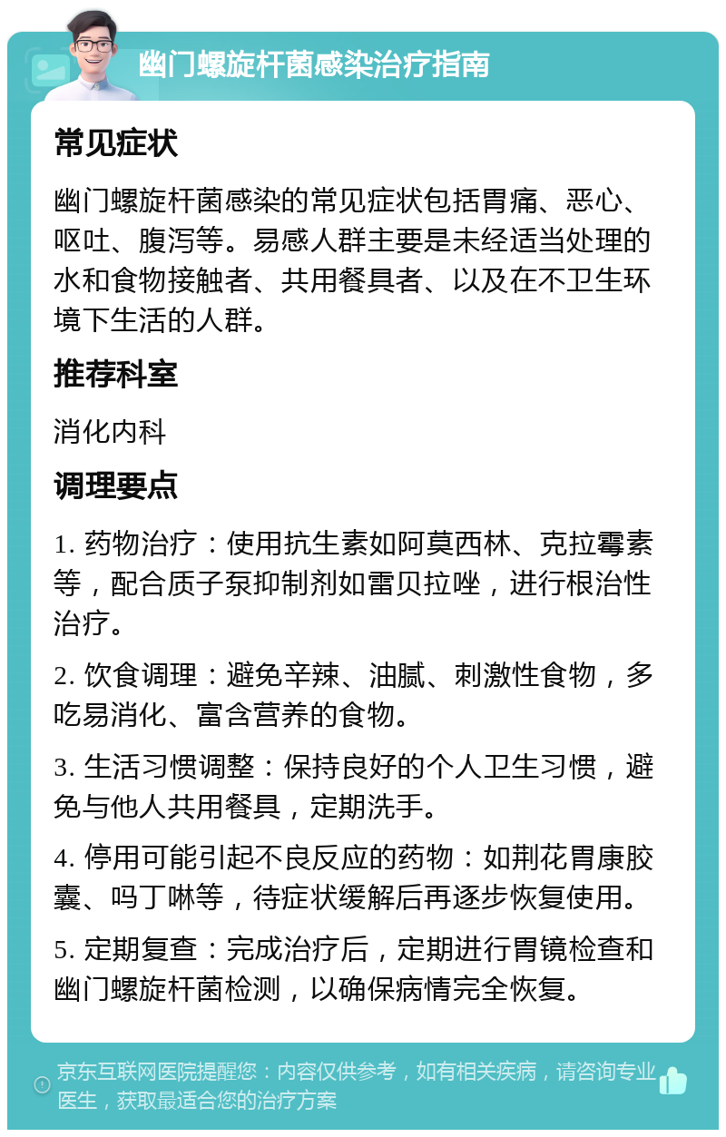 幽门螺旋杆菌感染治疗指南 常见症状 幽门螺旋杆菌感染的常见症状包括胃痛、恶心、呕吐、腹泻等。易感人群主要是未经适当处理的水和食物接触者、共用餐具者、以及在不卫生环境下生活的人群。 推荐科室 消化内科 调理要点 1. 药物治疗：使用抗生素如阿莫西林、克拉霉素等，配合质子泵抑制剂如雷贝拉唑，进行根治性治疗。 2. 饮食调理：避免辛辣、油腻、刺激性食物，多吃易消化、富含营养的食物。 3. 生活习惯调整：保持良好的个人卫生习惯，避免与他人共用餐具，定期洗手。 4. 停用可能引起不良反应的药物：如荆花胃康胶囊、吗丁啉等，待症状缓解后再逐步恢复使用。 5. 定期复查：完成治疗后，定期进行胃镜检查和幽门螺旋杆菌检测，以确保病情完全恢复。