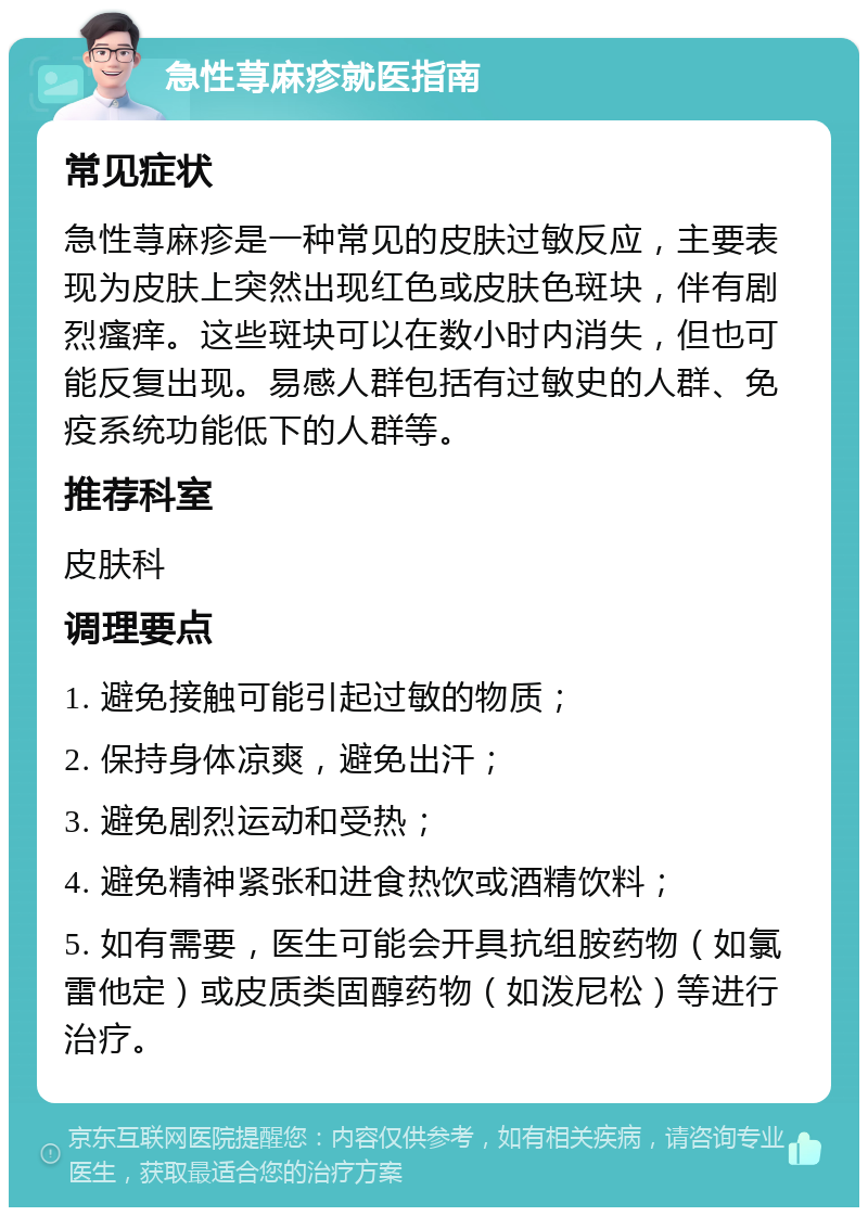 急性荨麻疹就医指南 常见症状 急性荨麻疹是一种常见的皮肤过敏反应，主要表现为皮肤上突然出现红色或皮肤色斑块，伴有剧烈瘙痒。这些斑块可以在数小时内消失，但也可能反复出现。易感人群包括有过敏史的人群、免疫系统功能低下的人群等。 推荐科室 皮肤科 调理要点 1. 避免接触可能引起过敏的物质； 2. 保持身体凉爽，避免出汗； 3. 避免剧烈运动和受热； 4. 避免精神紧张和进食热饮或酒精饮料； 5. 如有需要，医生可能会开具抗组胺药物（如氯雷他定）或皮质类固醇药物（如泼尼松）等进行治疗。