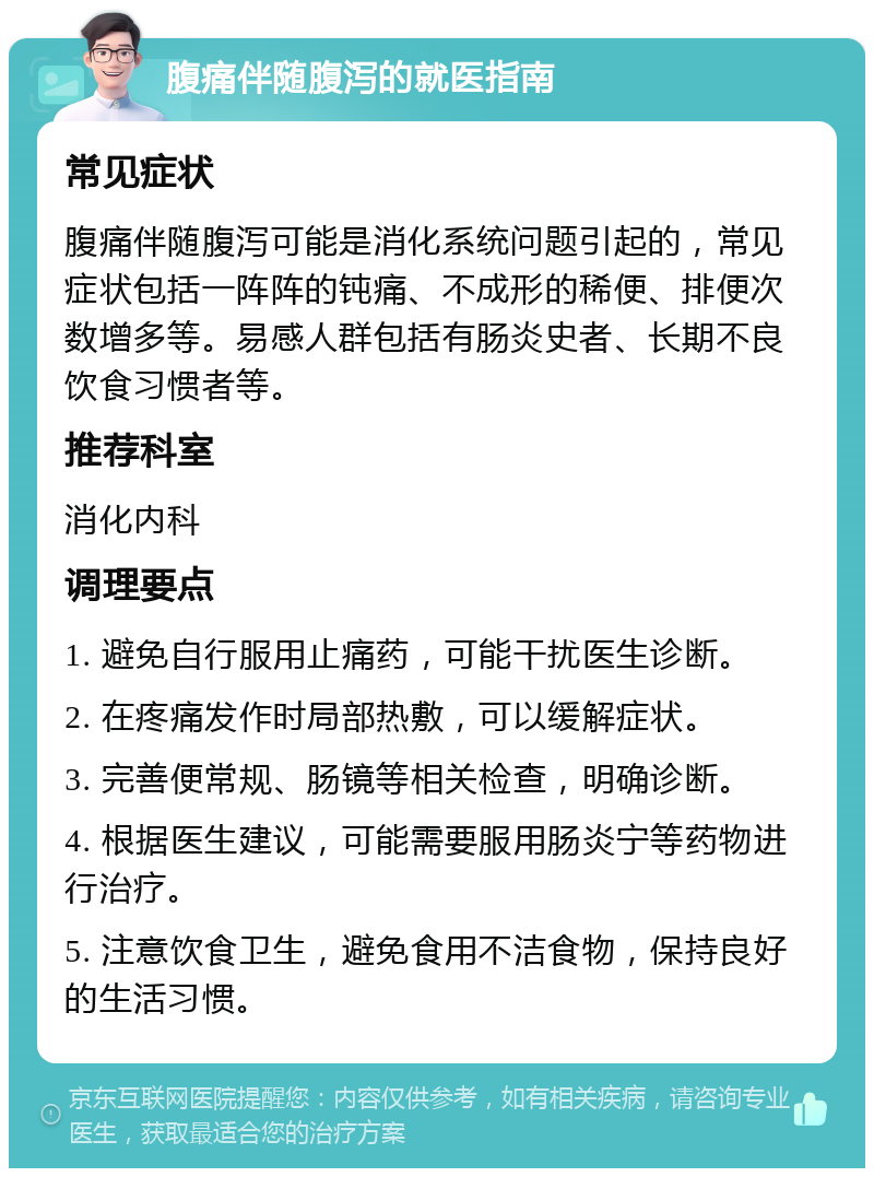 腹痛伴随腹泻的就医指南 常见症状 腹痛伴随腹泻可能是消化系统问题引起的，常见症状包括一阵阵的钝痛、不成形的稀便、排便次数增多等。易感人群包括有肠炎史者、长期不良饮食习惯者等。 推荐科室 消化内科 调理要点 1. 避免自行服用止痛药，可能干扰医生诊断。 2. 在疼痛发作时局部热敷，可以缓解症状。 3. 完善便常规、肠镜等相关检查，明确诊断。 4. 根据医生建议，可能需要服用肠炎宁等药物进行治疗。 5. 注意饮食卫生，避免食用不洁食物，保持良好的生活习惯。