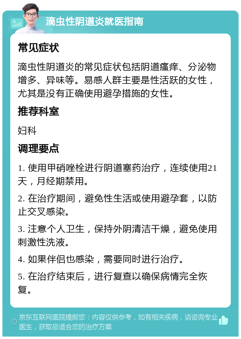 滴虫性阴道炎就医指南 常见症状 滴虫性阴道炎的常见症状包括阴道瘙痒、分泌物增多、异味等。易感人群主要是性活跃的女性，尤其是没有正确使用避孕措施的女性。 推荐科室 妇科 调理要点 1. 使用甲硝唑栓进行阴道塞药治疗，连续使用21天，月经期禁用。 2. 在治疗期间，避免性生活或使用避孕套，以防止交叉感染。 3. 注意个人卫生，保持外阴清洁干燥，避免使用刺激性洗液。 4. 如果伴侣也感染，需要同时进行治疗。 5. 在治疗结束后，进行复查以确保病情完全恢复。