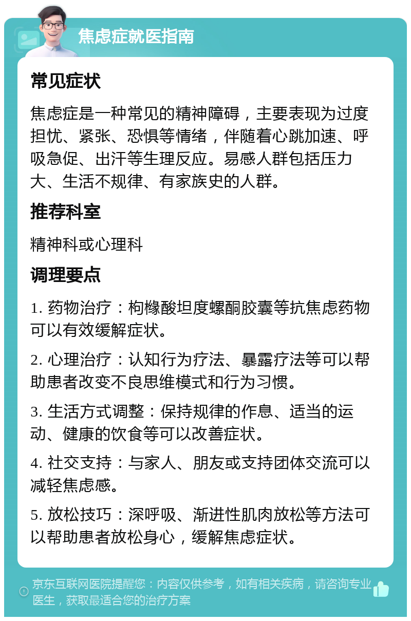 焦虑症就医指南 常见症状 焦虑症是一种常见的精神障碍，主要表现为过度担忧、紧张、恐惧等情绪，伴随着心跳加速、呼吸急促、出汗等生理反应。易感人群包括压力大、生活不规律、有家族史的人群。 推荐科室 精神科或心理科 调理要点 1. 药物治疗：枸橼酸坦度螺酮胶囊等抗焦虑药物可以有效缓解症状。 2. 心理治疗：认知行为疗法、暴露疗法等可以帮助患者改变不良思维模式和行为习惯。 3. 生活方式调整：保持规律的作息、适当的运动、健康的饮食等可以改善症状。 4. 社交支持：与家人、朋友或支持团体交流可以减轻焦虑感。 5. 放松技巧：深呼吸、渐进性肌肉放松等方法可以帮助患者放松身心，缓解焦虑症状。