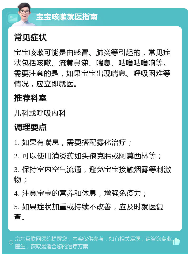 宝宝咳嗽就医指南 常见症状 宝宝咳嗽可能是由感冒、肺炎等引起的，常见症状包括咳嗽、流黄鼻涕、喘息、咕噜咕噜响等。需要注意的是，如果宝宝出现喘息、呼吸困难等情况，应立即就医。 推荐科室 儿科或呼吸内科 调理要点 1. 如果有喘息，需要搭配雾化治疗； 2. 可以使用消炎药如头孢克肟或阿莫西林等； 3. 保持室内空气流通，避免宝宝接触烟雾等刺激物； 4. 注意宝宝的营养和休息，增强免疫力； 5. 如果症状加重或持续不改善，应及时就医复查。