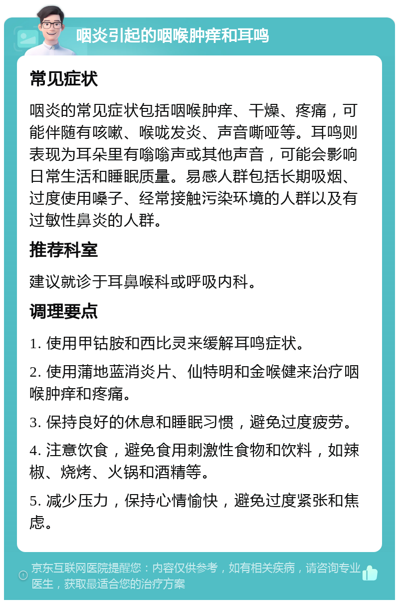 咽炎引起的咽喉肿痒和耳鸣 常见症状 咽炎的常见症状包括咽喉肿痒、干燥、疼痛，可能伴随有咳嗽、喉咙发炎、声音嘶哑等。耳鸣则表现为耳朵里有嗡嗡声或其他声音，可能会影响日常生活和睡眠质量。易感人群包括长期吸烟、过度使用嗓子、经常接触污染环境的人群以及有过敏性鼻炎的人群。 推荐科室 建议就诊于耳鼻喉科或呼吸内科。 调理要点 1. 使用甲钴胺和西比灵来缓解耳鸣症状。 2. 使用蒲地蓝消炎片、仙特明和金喉健来治疗咽喉肿痒和疼痛。 3. 保持良好的休息和睡眠习惯，避免过度疲劳。 4. 注意饮食，避免食用刺激性食物和饮料，如辣椒、烧烤、火锅和酒精等。 5. 减少压力，保持心情愉快，避免过度紧张和焦虑。