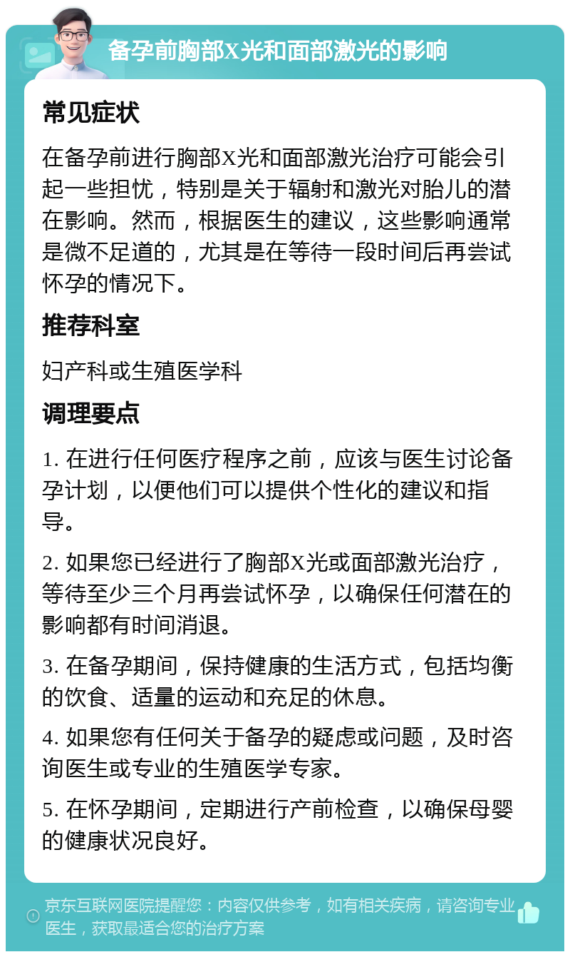 备孕前胸部X光和面部激光的影响 常见症状 在备孕前进行胸部X光和面部激光治疗可能会引起一些担忧，特别是关于辐射和激光对胎儿的潜在影响。然而，根据医生的建议，这些影响通常是微不足道的，尤其是在等待一段时间后再尝试怀孕的情况下。 推荐科室 妇产科或生殖医学科 调理要点 1. 在进行任何医疗程序之前，应该与医生讨论备孕计划，以便他们可以提供个性化的建议和指导。 2. 如果您已经进行了胸部X光或面部激光治疗，等待至少三个月再尝试怀孕，以确保任何潜在的影响都有时间消退。 3. 在备孕期间，保持健康的生活方式，包括均衡的饮食、适量的运动和充足的休息。 4. 如果您有任何关于备孕的疑虑或问题，及时咨询医生或专业的生殖医学专家。 5. 在怀孕期间，定期进行产前检查，以确保母婴的健康状况良好。