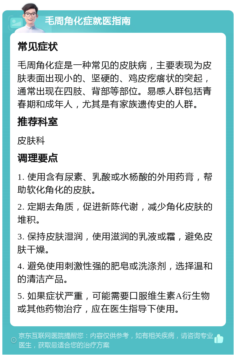 毛周角化症就医指南 常见症状 毛周角化症是一种常见的皮肤病，主要表现为皮肤表面出现小的、坚硬的、鸡皮疙瘩状的突起，通常出现在四肢、背部等部位。易感人群包括青春期和成年人，尤其是有家族遗传史的人群。 推荐科室 皮肤科 调理要点 1. 使用含有尿素、乳酸或水杨酸的外用药膏，帮助软化角化的皮肤。 2. 定期去角质，促进新陈代谢，减少角化皮肤的堆积。 3. 保持皮肤湿润，使用滋润的乳液或霜，避免皮肤干燥。 4. 避免使用刺激性强的肥皂或洗涤剂，选择温和的清洁产品。 5. 如果症状严重，可能需要口服维生素A衍生物或其他药物治疗，应在医生指导下使用。