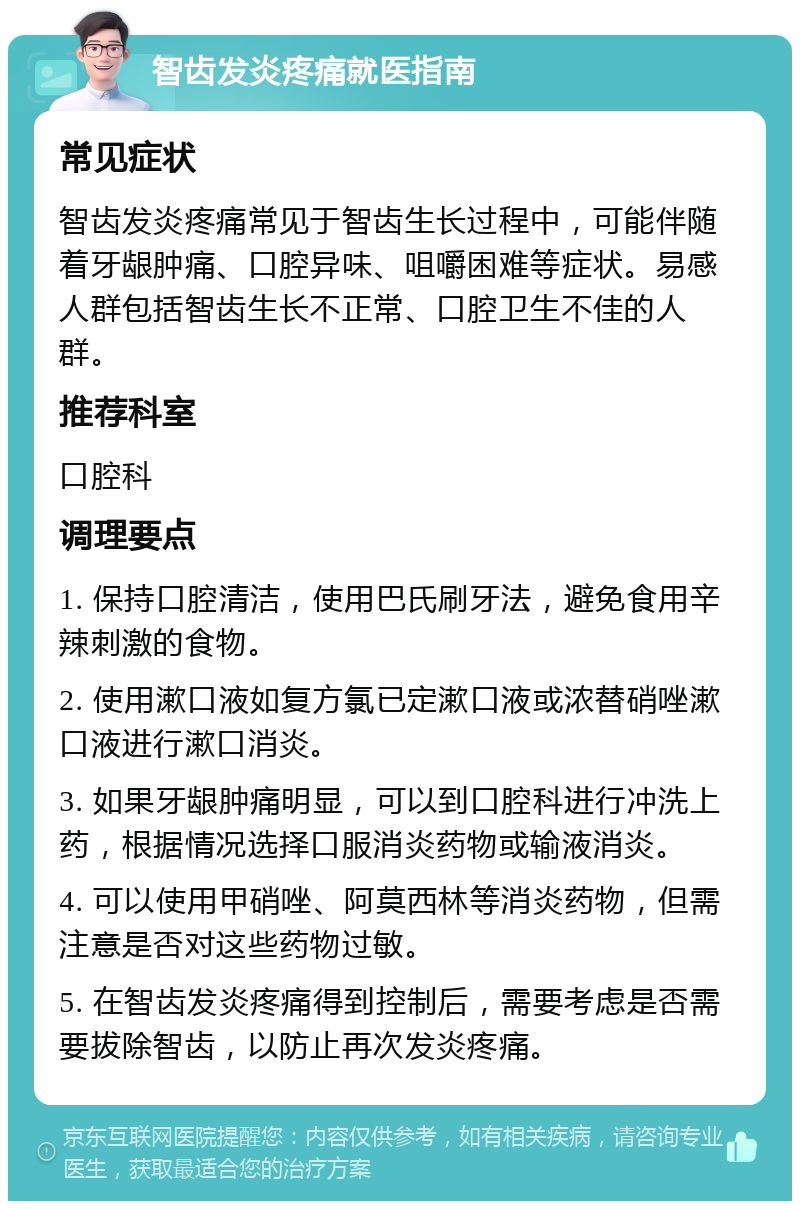 智齿发炎疼痛就医指南 常见症状 智齿发炎疼痛常见于智齿生长过程中，可能伴随着牙龈肿痛、口腔异味、咀嚼困难等症状。易感人群包括智齿生长不正常、口腔卫生不佳的人群。 推荐科室 口腔科 调理要点 1. 保持口腔清洁，使用巴氏刷牙法，避免食用辛辣刺激的食物。 2. 使用漱口液如复方氯已定漱口液或浓替硝唑漱口液进行漱口消炎。 3. 如果牙龈肿痛明显，可以到口腔科进行冲洗上药，根据情况选择口服消炎药物或输液消炎。 4. 可以使用甲硝唑、阿莫西林等消炎药物，但需注意是否对这些药物过敏。 5. 在智齿发炎疼痛得到控制后，需要考虑是否需要拔除智齿，以防止再次发炎疼痛。