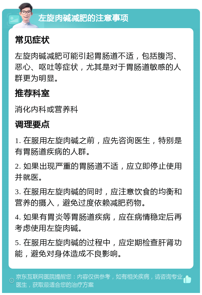 左旋肉碱减肥的注意事项 常见症状 左旋肉碱减肥可能引起胃肠道不适，包括腹泻、恶心、呕吐等症状，尤其是对于胃肠道敏感的人群更为明显。 推荐科室 消化内科或营养科 调理要点 1. 在服用左旋肉碱之前，应先咨询医生，特别是有胃肠道疾病的人群。 2. 如果出现严重的胃肠道不适，应立即停止使用并就医。 3. 在服用左旋肉碱的同时，应注意饮食的均衡和营养的摄入，避免过度依赖减肥药物。 4. 如果有胃炎等胃肠道疾病，应在病情稳定后再考虑使用左旋肉碱。 5. 在服用左旋肉碱的过程中，应定期检查肝肾功能，避免对身体造成不良影响。