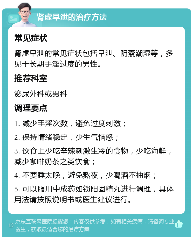 肾虚早泄的治疗方法 常见症状 肾虚早泄的常见症状包括早泄、阴囊潮湿等，多见于长期手淫过度的男性。 推荐科室 泌尿外科或男科 调理要点 1. 减少手淫次数，避免过度刺激； 2. 保持情绪稳定，少生气恼怒； 3. 饮食上少吃辛辣刺激生冷的食物，少吃海鲜，减少咖啡奶茶之类饮食； 4. 不要睡太晚，避免熬夜，少喝酒不抽烟； 5. 可以服用中成药如锁阳固精丸进行调理，具体用法请按照说明书或医生建议进行。